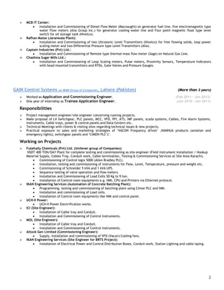 2
 MCB IT Center:
 Installation and Commissioning of Diesel Flow Meter (Macnaught) on generator fuel line, five electromagnetic type
water Flow meters (Alia Group Inc.) for generator cooling water line and Four point magnetic float type level
switch for oil storage tank (Nivelco).
 Rafhan Maize (Jaranwala Plant):
 Installation and Commissioning of two Ultrasonic Level Transmitters (Nivelco) for free flowing solids, loop power
scaling meter and two Differential Pressure type Level Transmitters (Alia).
 Captain Industries (Pvt) Ltd.:
 Installation and Commissioning of Remote type thermal mass flow meter (Sage) on Natural Gas Line.
 Chashma Sugar Mills Ltd.:
 Installation and Commissioning of Loop Scaling meters, Pulse meters, Proximity Sensors, Temperature Indicators
with head mounted transmitters and RTDs, Gate Valves and Pressure Gauges.
GAIN Control Systems an IKAN Group of Companies, Lahore (Pakistan) (More than 3 years)
 Worked as Application and Commissioning Engineer. (Feb 2011 – Jan 2013)
 One year of internship as Trainee Application Engineer. (Jan 2010 - Jan 2011)
Responsibilities
 Project management engineer/site engineer concerning running projects.
 Make proposal of LV Switchgear, PLC panels, MCC, VFD, PFI, ATS, IMF panels, scada systems, Cables, Fire Alarm Systems,
Instruments, Cable trays, power & control panels and Data Centers etc.
 Technical Meetings with clients & visiting sites regarding technical issues & new projects.
 Practical exposure to sales and marketing strategies of ‘VACON Frequency drives’ ,NANHUA products (aviation and
emergency lights), switchgear panels and ‘CIMON PLC’s’.
Working on Projects
 Futehally Chemicals (Pvt) Ltd. (Unilever group of Companies):
NSDT 400 TON/DAY Plant for complete testing and commissioning as site engineer (Field Instrument installation / Hookup
Material Supply, Cables Tray, Conduit work, Cable termination, Testing & Commissioning Services at Site Area Karachi).
 Commissioning of Control logix 5000 (Allen Bradley PLC).
 Installation, testing and commissioning of instruments for Flow, Level, Temperature, pressure and weight etc.
 Commissioning of Schneider 5 kVA and 1 kVA UPS.
 Sequence testing of valve operation and flow meters.
 Installation and Commissioning of Load Cells 50 Kg to 9 ton.
 Installation of Control room equipments e.g. HMI, CPU and Printers via Ethernet protocol.
 IKAN Engineering Services (Automation of Concrete Batching Plant):
 Programming, testing and commissioning of batching plant using Cimon PLC and HMI.
 Installation and commissioning of Load cells.
 Installation of Control room equipments like HMI and control panel.
 UCH-II Power:
 UCH-II Power Electrification works.
 ICI (Site Engineer):
 Installation of Cable tray and Conduit.
 Installation and Commissioning of Control Instruments.
 MOL (Site Engineer):
 Installation of Cable tray and Conduit.
 Installation and Commissioning of Control Instruments.
 Attock Gen Limited (Commissioning Engineer):
 Supply, installation and commissioning of VFD (Vacon) Cooling fans.
 IKAN Engineering Services (Site Engineer for BRTS Project):
 Installation of Electrical Power and Control Distribution Boxes, Conduit work, Station Lighting and cable laying.
 