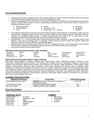 3
Area of Expertise/Skills:
 Excellent general project management skills, Team leading capabilities, Techno commercial handlings, SAT/FAT procedures
and proficient concerning safety rules and conventions on hazardous site areas.
 General troubleshooting skills for OS (UNIX, Linux, Windows XP, Windows 7 and Windows 8), their Applications and antivirus
programs including basic concepts of TCP/IP, understanding of Networking and IT related issues. Hand on experience on
professional softwares include:
 Fine proposal making skills for electrical and instrumentation products include selection of instruments, project cost and
time estimation, designing of electrical and control solutions, coordinate with principals, quotation submission, follow up
customers and handling/managing projects. In addition Calculating Bus bars, Cable Trays, LT panel sheets & sizes,
managing and assisting the project & procurement teams during the execution of project.
 Understanding C, C++, java and ladder logic. Projects during study includes, Calculator in Java, Up down Counter using
Registers, Chess Game and Typing tutor in C language. General industrial projects include ATS using PIC 16F676 and
Inverter for wind mills using PIC 16F877A for Multitek Engineering.
 Programming PIC micro controllers using “mikroC pro for PIC”, designing electronic circuits using proteus and developing
their hardware. Maintenance and Repairing of Motors, Generators and different electronic circuits (PCBs).
 Strong communication and Inter-personal skills.
Electrical and Instrument brands under working:
Honeywell Kobold Yokogawa ABB Schneider Electric Telemechanique
Allen Bradley GE Siemens Precision Digital Alia Group Inc. PR Electronics
MK Electronics Toshiba Rixen Nivelco ScanSense Sami Industry Co.
Chitai Electronic Co. Mirae Macnaught Vortek Instruments Sage Metering Wika
Electrical and Instrument items under working:
Flow Meters (Electromagnetic, Ultrasonic, Variable Areas, Thermal Mass, Vortex, Differential pressure), Pressure & Level
Transmitters, Programmable Logic Controllers, Hart Communicators, Digital Process and Temperature Indicators, Loop Powered
Indicators, PID Controllers, Digital Pressure Gauges, Flow Computers and Totalizers, Signal Conditioners, Power Supplies, Signal
Isolators, Frequency/Pulse Converters, Signal Transducers, Panel Meters (Electrical and Process), Power Transducers, Signal
Transmitters, Temperature and Humidity Transmitters, Pressure, Vacuum & Temperature Gauges, RTD and Thermocouple Sensors
and Transmitters, Pressure, Temperature and Level Switches, Thermometers and Level Indicators, Liquid Level Gauges, Sight Glass,
Orifice Plates, Moisture/Temperature/Dew Point Meter, Humidity-Temperature Transmitter, Level Switches and Level Transmitters,
Pressure and Temperature Calibrators, Circuit Breakers, Contactors, Panel Lights, Selector Switches, Push Buttons, ATS, Generators,
AVR, CCR, Inverters and Motor Starters etc.
ACADEMIC QUALIFICATIONS:
Degree/Certificate Institution CGPA/Percentage
BS (Computer Engineering 2011) COMSATS (Institute of Information Technology, off
Raiwind Road, Lahore
2.76/72.48%
F.Sc November 21,2006 Progressive Public College, Sargodha 72%
SSC June 14, 2003 Progressive Public School, Sargodha 76%
Final Year Project:
Real time condition control and monitoring of concrete batching plant using PLC & HMI.
PERSONAL DATA:
Father’s Name : Ali Ahmed
Date of Birth : September 3, 1986
Marital Status : Single
CNIC Number : 38403-8155684-9
Home Town : Sargodha
Current City : Lahore
HOBBIES:
 Web surfing
 Reading books
 Travelling
 Cooking
 MS Office(complete)  Proteus  Microwind
 X-Panel designer  MicroC pro for PIC  MS Outlook
 Cicon  Ladder Logic ,C, C++ and Java  GoldMine
 