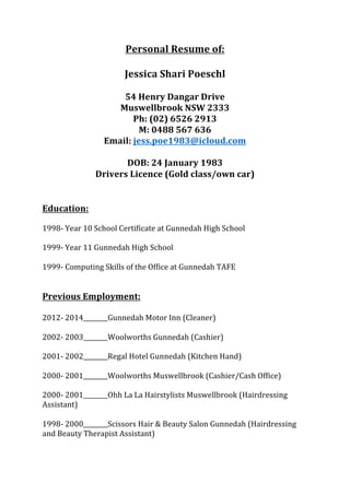 Personal Resume of: 
 
Jessica Shari Poeschl 
 
54 Henry Dangar Drive  
Muswellbrook NSW 2333 
Ph: (02) 6526 2913 
M: 0488 567 636 
Email: jess.poe1983@icloud.com 
 
DOB: 24 January 1983 
Drivers Licence (Gold class/own car) 
 
 
Education: 
 
1998‑ Year 10 School Certificate at Gunnedah High School 
 
1999‑ Year 11 Gunnedah High School 
 
1999‑ Computing Skills of the Office at Gunnedah TAFE 
 
 
Previous Employment: 
 
2012‑ 2014________Gunnedah Motor Inn (Cleaner) 
 
2002‑ 2003________Woolworths Gunnedah (Cashier) 
 
2001‑ 2002________Regal Hotel Gunnedah (Kitchen Hand) 
 
2000‑ 2001________Woolworths Muswellbrook (Cashier/Cash Office) 
 
2000‑ 2001________Ohh La La Hairstylists Muswellbrook (Hairdressing 
Assistant) 
 
1998‑ 2000________Scissors Hair & Beauty Salon Gunnedah (Hairdressing 
and Beauty Therapist Assistant) 
 
 