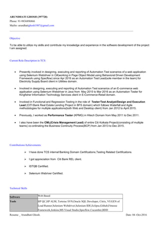 ARUNDHATI GHOSH (397728)
Phone: 91-9836896866
Mailto: arundhatighosh1987@gmail.com
______________________________________________________________________________________________________
Objective
To be able to utilize my skills and contribute my knowledge and experience in the software development of the project
I am assigned.
Current Role Description in TCS:
• Presently involved in designing, executing and reporting of Automation Test scenarios of a web application
using Selenium Webdriver in C#(working in Page Object Model using Behavioral Driven Development
Framework using Specflow) since Apr 2016 as an Automation Test Lead(sole member in the team) for
Electricity Supply Board client in Utilities domain.
• Involved in designing, executing and reporting of Automation Test scenarios of an E-commerce web
application using Selenium Webdriver in Java from May 2015 to Mar 2016 as an Automation Tester for
Kingfisher Information Technology Services client in E-Commerce-Retail domain.
• Involved in Functional and Regression Testing in the role of Tester/Test Analyst/Design and Execution
Lead (CITI Bank Real Estate Lending Project in BFS domain) which follows Waterfall and Agile
methodologies for multiple applications(both Web and Desktop client) from Jan 2012 to April 2015.
• Previously, I worked as Performance Tester (KPMG) in Hitech Domain from May 2011 to Dec 2011.
• I also have been the CML(Crisis Management Lead) of entire Citi Kolkata Project(consisting of multiple
teams) co-ordinating the Business Continuity Process(BCP) from Jan 2013 to Dec 2015.
Contributions/Achievements:
 I have done TCS internal Banking Domain Certifications,Testing Related Certifications.
 I got appreciation from Citi Bank REL client.
 ISTQB Certified.
 Selenium Webriver Certified.
Technical Skills
Software Web Based
Tools HP QC,HP ALM, Tortoise SVN,Oracle SQL Developer, Citrix, VUGEN of
Load Runner,Selenium Webdriver,Selenium IDE,Eclipse,Github,Fitnesse
Framework,Jenkins,MS Visual Studio,Specflow.Cucumber,BDD
Resume _ Arundhati Ghosh. Date: 04 -Oct-2016
 