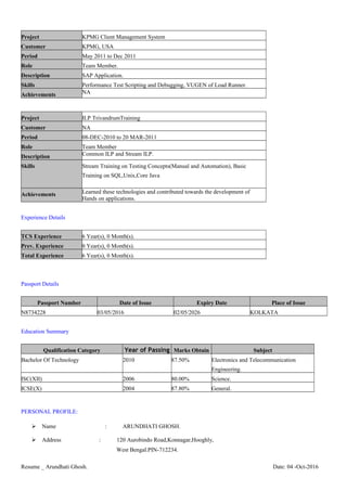 Project KPMG Client Management System
Customer KPMG, USA
Period May 2011 to Dec 2011
Role Team Member.
Description SAP Application.
Skills Performance Test Scripting and Debugging, VUGEN of Load Runner.
Achievements NA
Project ILP TrivandrumTraining
Customer NA
Period 08-DEC-2010 to 20 MAR-2011
Role Team Member
Description Common ILP and Stream ILP.
Skills Stream Training on Testing Concepts(Manual and Automation), Basic
Training on SQL,Unix,Core Java
Achievements Learned these technologies and contributed towards the development of
Hands on applications.
Experience Details
TCS Experience 6 Year(s), 0 Month(s).
Prev. Experience 0 Year(s), 0 Month(s).
Total Experience 6 Year(s), 0 Month(s).
Passport Details
Passport Number Date of Issue Expiry Date Place of Issue
N8734228 03/05/2016 02/05/2026 KOLKATA
Education Summary
Qualification Category Year of Passing Marks Obtain Subject
Bachelor Of Technology 2010 87.50% Electronics and Telecommunication
Engineering.
ISC(XII) 2006 80.00% Science.
ICSE(X) 2004 87.80% General.
PERSONAL PROFILE:
 Name : ARUNDHATI GHOSH.
 Address : 120 Aurobindo Road,Konnagar,Hooghly,
West Bengal.PIN-712234.
Resume _ Arundhati Ghosh. Date: 04 -Oct-2016
 