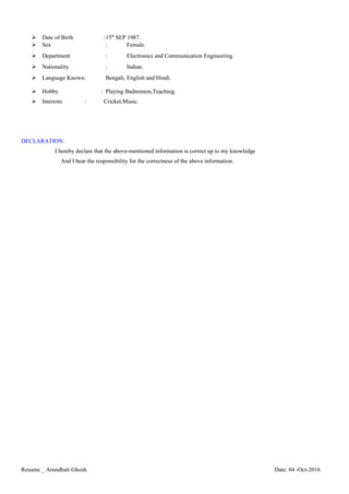  Date of Birth :15th
SEP 1987.
 Sex : Female.
 Department : Electronics and Communication Engineering.
 Nationality : Indian.
 Language Known: Bengali, English and Hindi.
 Hobby : Playing Badminton,Teaching.
 Interests : Cricket,Music.
DECLARATION:
I hereby declare that the above-mentioned information is correct up to my knowledge
And I bear the responsibility for the correctness of the above information.
Resume _ Arundhati Ghosh. Date: 04 -Oct-2016
 
