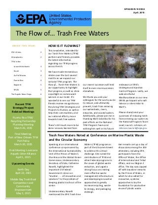 This newsletter, intended for
our Trash Free Waters (TFW)
partners and friends, provides
the latest information
regarding our TFW progress
across the US.
We have made tremendous
strides over the last several
months as we expand our
national TFW program. The
Flow of… Trash Free Waters is
our opportunity to highlight
that progress, as well as shine
a spotlight on some award
winners in our midst. It’s
wonderful to see our TFW
friends receive recognition as
they bring TFW Strategies and
Projects to fruition, as well as
help their communities, and
our national efforts, move
towards trash free waters.
There’s still much more to be
done. Lessons learned from
our recent successes will lend
itself to even more successes
elsewhere.
We thank you and your
colleagues for the work you do
to reduce, and ultimately
prevent, trash from entering
our watersheds, rivers,
estuaries, and coastal waters.
Additionally, please join me in
thanking Matt Colombo for his
past efforts on the National
TFW Program Team and
wishing him well in his future
endeavors at EPA’s
Underground Injection
Control Program. Lastly, we
welcome Rahul
Madhusudanan as our new
ORISE participant who will
take on a role similar to
Matt’s.
Please share/send your
successes of reducing trash
from entering our waters to
the National Program Team
Lead, Laura S. Johnson, at:
Johnson.Laura-S@epa.gov.
EPA-842-N-14-002A
April, 2015
HOW IS IT FLOWING?I N S I D E T H I S I S S U E :
The Flow of… Trash Free Waters
Trash Free Waters Noted at Conference on Marine Plastic Waste
and the Circular Economy
Speaking at an international
conference co-sponsored by
the International Sustainability
Unit of the Prince of Wales’s
Charities and the Global Ocean
Commission, Undersecretary
Secretary of State, Catherine
Novelli, highlighted the
important US Federal
Government role as an
“enabler . . . of innovation and
solutions” to the problem of
keeping plastic trash out of the
ocean.
Undersecretary Novelli
mentioned the EPA Trash Free
Waters (TFW) program as
part of the US commitment
to address this critical
challenge. She noted the
contributions of TFW and
other Federal programs to
the cause of global waste
reduction, and urged a
strong focus on creating
more effective waste
management infrastructure
and developing innovative
approaches to greatly
increase recycling, waste-
to-energy, and packaging
redesign.
Her remarks set up a day of
discussions among the 100
attendees, including EPA
participants from the
Office of Water, the Office
of International and Tribal
Affairs, and our Region 2
office. The day was capped
off with keystone remarks
by the Prince of Wales, in
which he also called for
innovative, systemic
approaches to lay the
foundation for productive
reuse of plastic waste.
EPA’s Roles 2
Microplastics 2
TFW in the:
Lower Mid-Atlantic 3
Guam 3
Gulf of Mexico 4
Puerto Rico 4
Region IX 5
NY/NJ 5
The Rapids: News Drops 6
Recent TFW
Strategy/Project
Related Meetings
Puerto Rico TFW/
Recycling Partnership
Planning Meeting
March 26, 2015
Final Meeting:
Port of New Orleans TFW
Port Policy
March 30, 2015
Final Meeting: Louisiana
Aquatic Litter Alliance
April 1, 2015
Upcoming Events
Earth Day
April 22, 2015
Mobile Bay Trash Boat
Competition and
Community
Empowerment
May 2, 2015
 