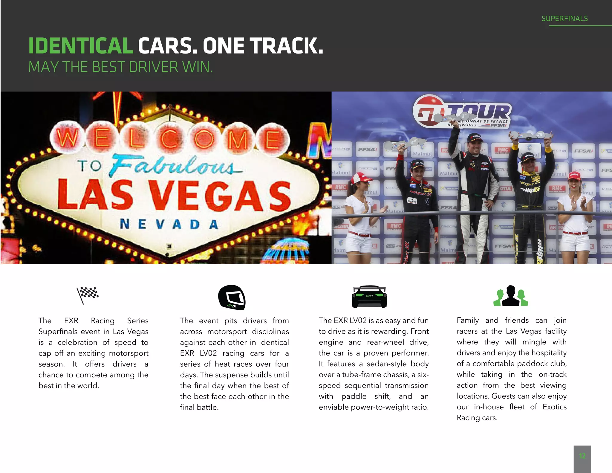 Family and friends can join
racers at the Las Vegas facility
where they will mingle with
drivers and enjoy the hospitality
of a comfortable paddock club,
while taking in the on-track
action from the best viewing
locations. Guests can also enjoy
our in-house fleet of Exotics
Racing cars.
12
IDENTICAL CARS. ONE TRACK.
MAY THE BEST DRIVER WIN.
The EXR Racing Series
Superfinals event in Las Vegas
is a celebration of speed to
cap off an exciting motorsport
season. It offers drivers a
chance to compete among the
best in the world.
The event pits drivers from
across motorsport disciplines
against each other in identical
EXR LV02 racing cars for a
series of heat races over four
days. The suspense builds until
the final day when the best of
the best face each other in the
final battle.
The EXR LV02 is as easy and fun
to drive as it is rewarding. Front
engine and rear-wheel drive,
the car is a proven performer.
It features a sedan-style body
over a tube-frame chassis, a six-
speed sequential transmission
with paddle shift, and an
enviable power-to-weight ratio.
SUPERFINALS
 