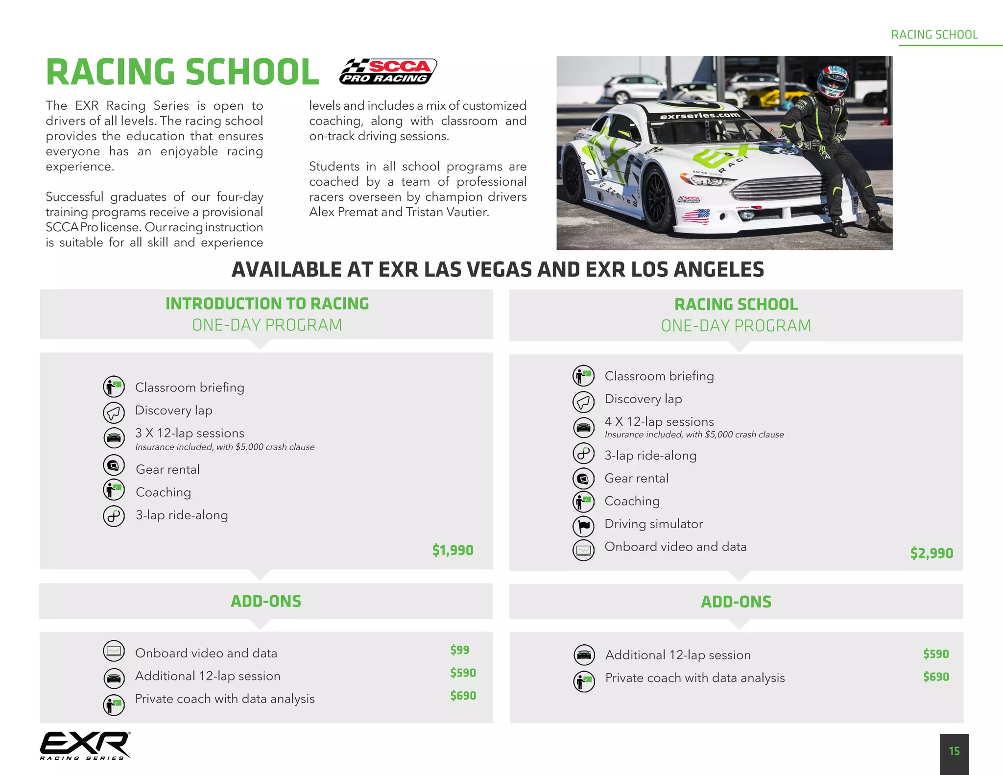 The EXR Racing Series is open to
drivers of all levels. The racing school
provides the education that ensures
everyone has an enjoyable racing
experience.
Successful graduates of our four-day
training programs receive a provisional
SCCAProlicense. Ourracinginstruction
is suitable for all skill and experience
levels and includes a mix of customized
coaching, along with classroom and
on-track driving sessions.
Students in all school programs are
coached by a team of professional
racers overseen by champion drivers
Alex Premat and Tristan Vautier.
RACING SCHOOL
RACING SCHOOL
ONE-DAY PROGRAM
15
RACING SCHOOL
Classroom briefing
Discovery lap
4 X 12-lap sessions
$2,990
INTRODUCTION TO RACING
ONE-DAY PROGRAM
Classroom briefing
Discovery lap
3 X 12-lap sessions
$1,990
Insurance included, with $5,000 crash clause
Gear rental
Coaching
3-lap ride-along
Insurance included, with $5,000 crash clause
3-lap ride-along
Gear rental
Coaching
Driving simulator
Onboard video and data
Onboard video and data
Additional 12-lap session
Private coach with data analysis
ADD-ONS
Additional 12-lap session
Private coach with data analysis
ADD-ONS
$99
$590
$690
AVAILABLE AT EXR LAS VEGAS AND EXR LOS ANGELES
$590
$690
 