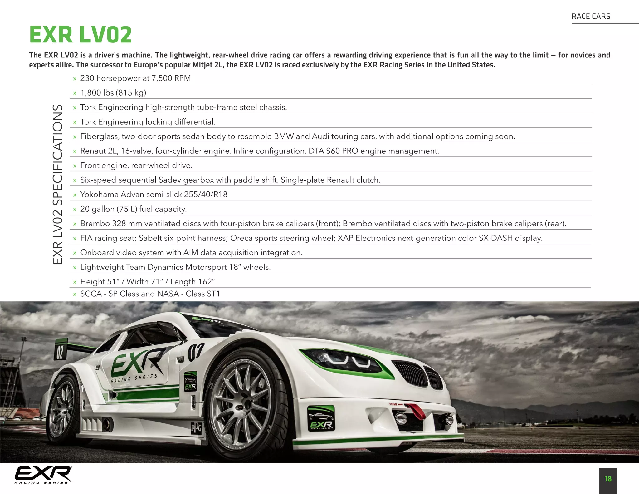 The EXR LV02 is a driver’s machine. The lightweight, rear-wheel drive racing car offers a rewarding driving experience that is fun all the way to the limit — for novices and
experts alike. The successor to Europe’s popular Mitjet 2L, the EXR LV02 is raced exclusively by the EXR Racing Series in the United States.
18
RACE CARS
EXRLV02SPECIFICATIONS
»» 230 horsepower at 7,500 RPM
»» 1,800 lbs (815 kg)
»» Tork Engineering high-strength tube-frame steel chassis.
»» Tork Engineering locking differential.
»» Fiberglass, two-door sports sedan body to resemble BMW and Audi touring cars, with additional options coming soon.
»» Renaut 2L, 16-valve, four-cylinder engine. Inline configuration. DTA S60 PRO engine management.
»» Front engine, rear-wheel drive.
»» Six-speed sequential Sadev gearbox with paddle shift. Single-plate Renault clutch.
»» Yokohama Advan semi-slick 255/40/R18
»» 20 gallon (75 L) fuel capacity.
»» Brembo 328 mm ventilated discs with four-piston brake calipers (front); Brembo ventilated discs with two-piston brake calipers (rear).
»» FIA racing seat; Sabelt six-point harness; Oreca sports steering wheel; XAP Electronics next-generation color SX-DASH display.
»» Onboard video system with AIM data acquisition integration.
»» Lightweight Team Dynamics Motorsport 18” wheels.
»» Height 51” / Width 71” / Length 162”
»» SCCA - SP Class and NASA - Class ST1
EXR LV02
 