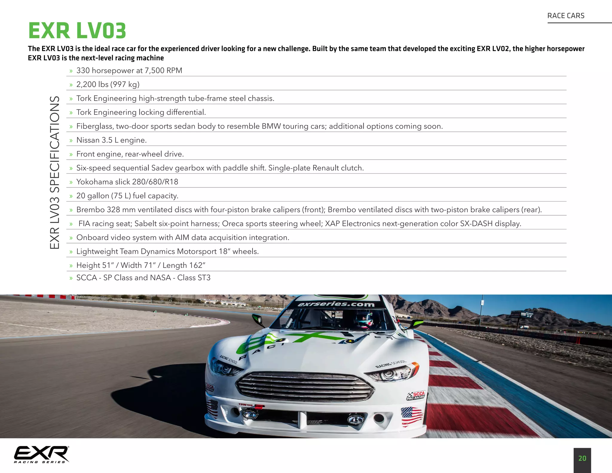 The EXR LV03 is the ideal race car for the experienced driver looking for a new challenge. Built by the same team that developed the exciting EXR LV02, the higher horsepower
EXR LV03 is the next-level racing machine
20
RACE CARS
EXRLV03SPECIFICATIONS
»» 330 horsepower at 7,500 RPM
»» 2,200 lbs (997 kg)
»» Tork Engineering high-strength tube-frame steel chassis.
»» Tork Engineering locking differential.
»» Fiberglass, two-door sports sedan body to resemble BMW touring cars; additional options coming soon.
»» Nissan 3.5 L engine.
»» Front engine, rear-wheel drive.
»» Six-speed sequential Sadev gearbox with paddle shift. Single-plate Renault clutch.
»» Yokohama slick 280/680/R18
»» 20 gallon (75 L) fuel capacity.
»» Brembo 328 mm ventilated discs with four-piston brake calipers (front); Brembo ventilated discs with two-piston brake calipers (rear).
»» FIA racing seat; Sabelt six-point harness; Oreca sports steering wheel; XAP Electronics next-generation color SX-DASH display.
»» Onboard video system with AIM data acquisition integration.
»» Lightweight Team Dynamics Motorsport 18” wheels.
»» Height 51” / Width 71” / Length 162”
»» SCCA - SP Class and NASA - Class ST3
EXR LV03
 
