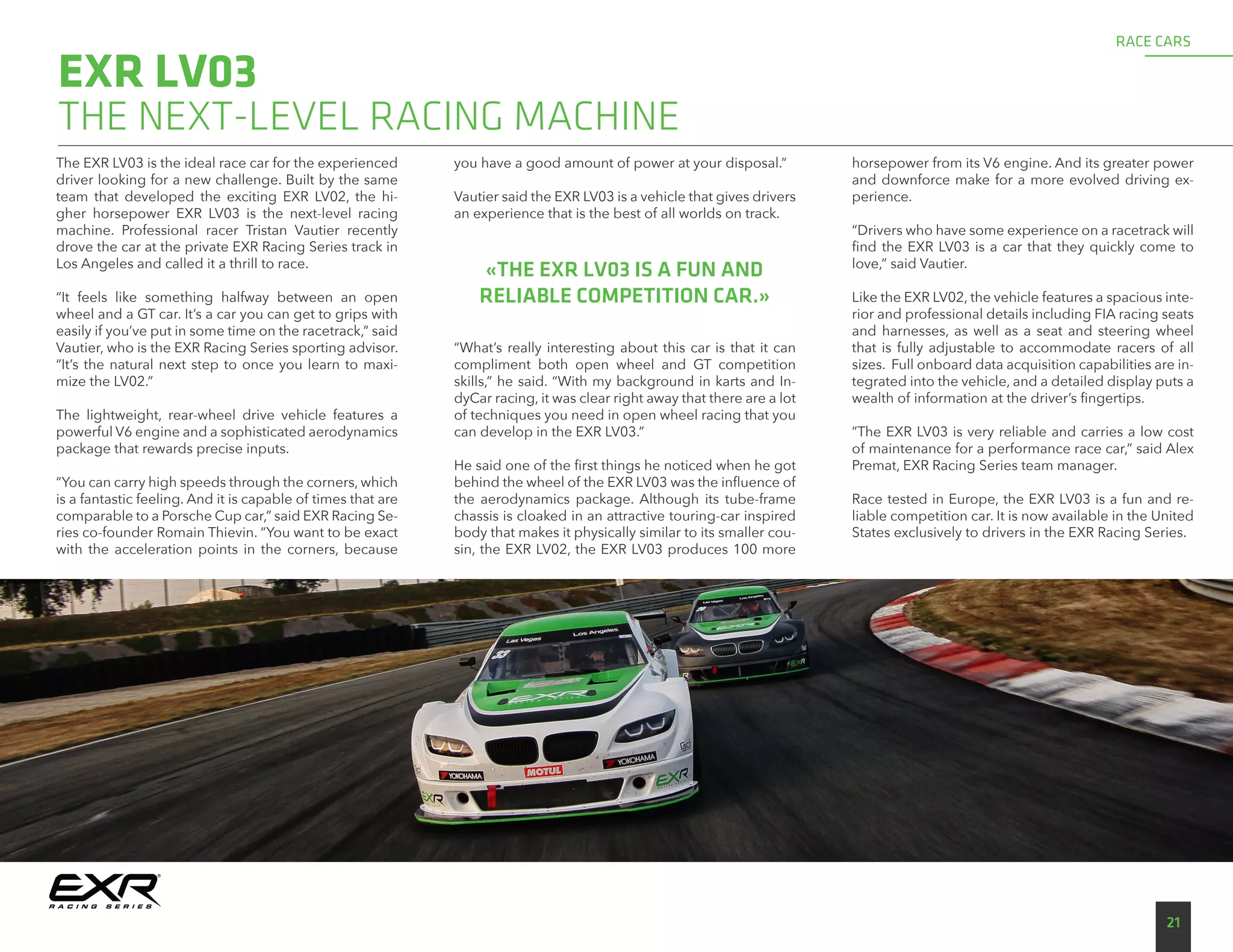 The EXR LV03 is the ideal race car for the experienced
driver looking for a new challenge. Built by the same
team that developed the exciting EXR LV02, the hi-
gher horsepower EXR LV03 is the next-level racing
machine. Professional racer Tristan Vautier recently
drove the car at the private EXR Racing Series track in
Los Angeles and called it a thrill to race.
“It feels like something halfway between an open
wheel and a GT car. It’s a car you can get to grips with
easily if you’ve put in some time on the racetrack,” said
Vautier, who is the EXR Racing Series sporting advisor.
“It’s the natural next step to once you learn to maxi-
mize the LV02.”
The lightweight, rear-wheel drive vehicle features a
powerful V6 engine and a sophisticated aerodynamics
package that rewards precise inputs.
“You can carry high speeds through the corners, which
is a fantastic feeling. And it is capable of times that are
comparable to a Porsche Cup car,” said EXR Racing Se-
ries co-founder Romain Thievin. “You want to be exact
with the acceleration points in the corners, because
you have a good amount of power at your disposal.”
Vautier said the EXR LV03 is a vehicle that gives drivers
an experience that is the best of all worlds on track.
“What’s really interesting about this car is that it can
compliment both open wheel and GT competition
skills,” he said. “With my background in karts and In-
dyCar racing, it was clear right away that there are a lot
of techniques you need in open wheel racing that you
can develop in the EXR LV03.”
He said one of the first things he noticed when he got
behind the wheel of the EXR LV03 was the influence of
the aerodynamics package. Although its tube-frame
chassis is cloaked in an attractive touring-car inspired
body that makes it physically similar to its smaller cou-
sin, the EXR LV02, the EXR LV03 produces 100 more
horsepower from its V6 engine. And its greater power
and downforce make for a more evolved driving ex-
perience.
“Drivers who have some experience on a racetrack will
find the EXR LV03 is a car that they quickly come to
love,” said Vautier.
Like the EXR LV02, the vehicle features a spacious inte-
rior and professional details including FIA racing seats
and harnesses, as well as a seat and steering wheel
that is fully adjustable to accommodate racers of all
sizes. Full onboard data acquisition capabilities are in-
tegrated into the vehicle, and a detailed display puts a
wealth of information at the driver’s fingertips.
”The EXR LV03 is very reliable and carries a low cost
of maintenance for a performance race car,” said Alex
Premat, EXR Racing Series team manager.
Race tested in Europe, the EXR LV03 is a fun and re-
liable competition car. It is now available in the United
States exclusively to drivers in the EXR Racing Series.
EXR LV03
21
RACE CARS
«THE EXR LV03 IS A FUN AND
RELIABLE COMPETITION CAR.»
THE NEXT-LEVEL RACING MACHINE
 