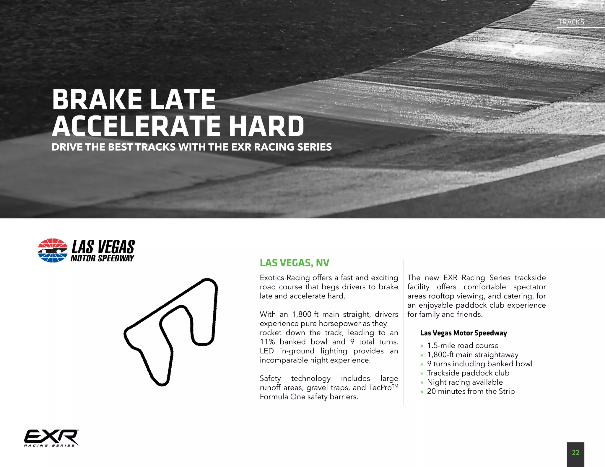 BRAKE LATE
ACCELERATE HARDDRIVE THE BEST TRACKS WITH THE EXR RACING SERIES
Exotics Racing offers a fast and exciting
road course that begs drivers to brake
late and accelerate hard.
With an 1,800-ft main straight, drivers
experience pure horsepower as they
rocket down the track, leading to an
11% banked bowl and 9 total turns.
LED in-ground lighting provides an
incomparable night experience.
Safety technology includes large
runoff areas, gravel traps, and TecProTM
Formula One safety barriers.
The new EXR Racing Series trackside
facility offers comfortable spectator
areas rooftop viewing, and catering, for
an enjoyable paddock club experience
for family and friends.
Las Vegas Motor Speedway
»» 1.5-mile road course
»» 1,800-ft main straightaway
»» 9 turns including banked bowl
»» Trackside paddock club
»» Night racing available
»» 20 minutes from the Strip
LAS VEGAS, NV
TRACKS
22
 