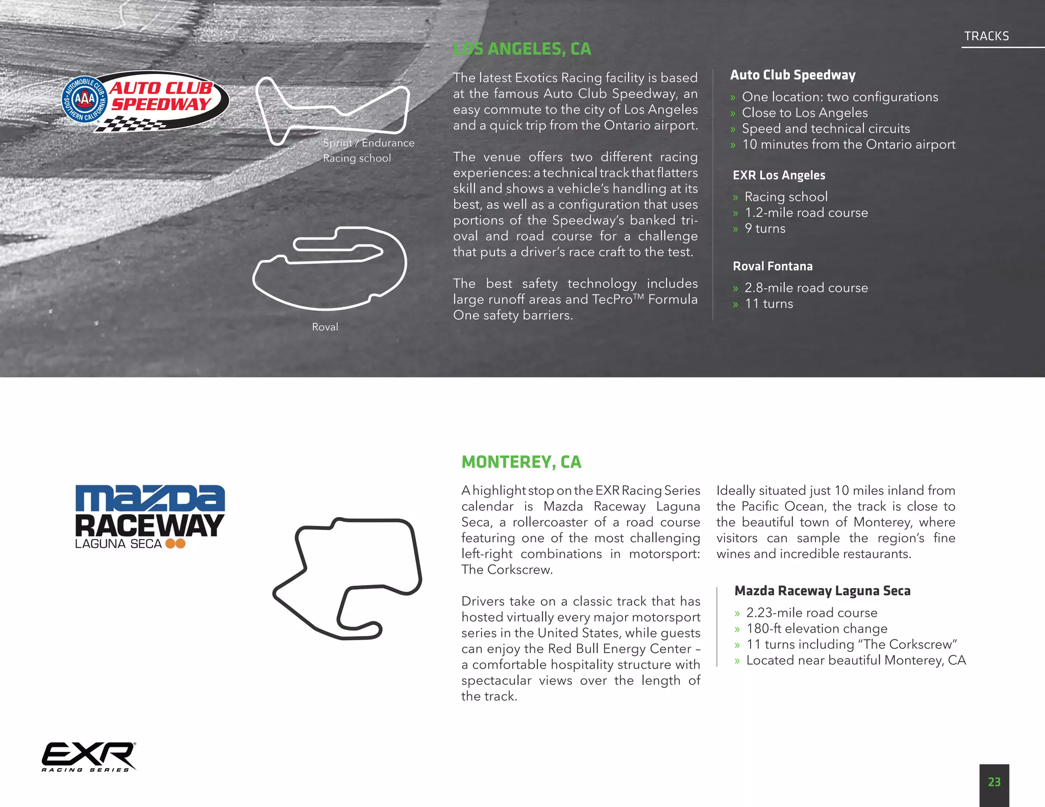 AhighlightstopontheEXRRacingSeries
calendar is Mazda Raceway Laguna
Seca, a rollercoaster of a road course
featuring one of the most challenging
left-right combinations in motorsport:
The Corkscrew.
Drivers take on a classic track that has
hosted virtually every major motorsport
series in the United States, while guests
can enjoy the Red Bull Energy Center –
a comfortable hospitality structure with
spectacular views over the length of
the track.
Ideally situated just 10 miles inland from
the Pacific Ocean, the track is close to
the beautiful town of Monterey, where
visitors can sample the region’s fine
wines and incredible restaurants.
Mazda Raceway Laguna Seca
»» 2.23-mile road course
»» 180-ft elevation change
»» 11 turns including “The Corkscrew”
»» Located near beautiful Monterey, CA
MONTEREY, CA
The latest Exotics Racing facility is based
at the famous Auto Club Speedway, an
easy commute to the city of Los Angeles
and a quick trip from the Ontario airport.
The venue offers two different racing
experiences: a technical track that flatters
skill and shows a vehicle’s handling at its
best, as well as a configuration that uses
portions of the Speedway’s banked tri-
oval and road course for a challenge
that puts a driver’s race craft to the test.
The best safety technology includes
large runoff areas and TecProTM
Formula
One safety barriers.
Auto Club Speedway
»» One location: two configurations
»» Close to Los Angeles
»» Speed and technical circuits
»» 10 minutes from the Ontario airport
LOS ANGELES, CA
EXR Los Angeles
»» Racing school
»» 1.2-mile road course
»» 9 turns
Roval Fontana
»» 2.8-mile road course
»» 11 turns
Sprint / Endurance
Racing school
Roval
23
TRACKS
 