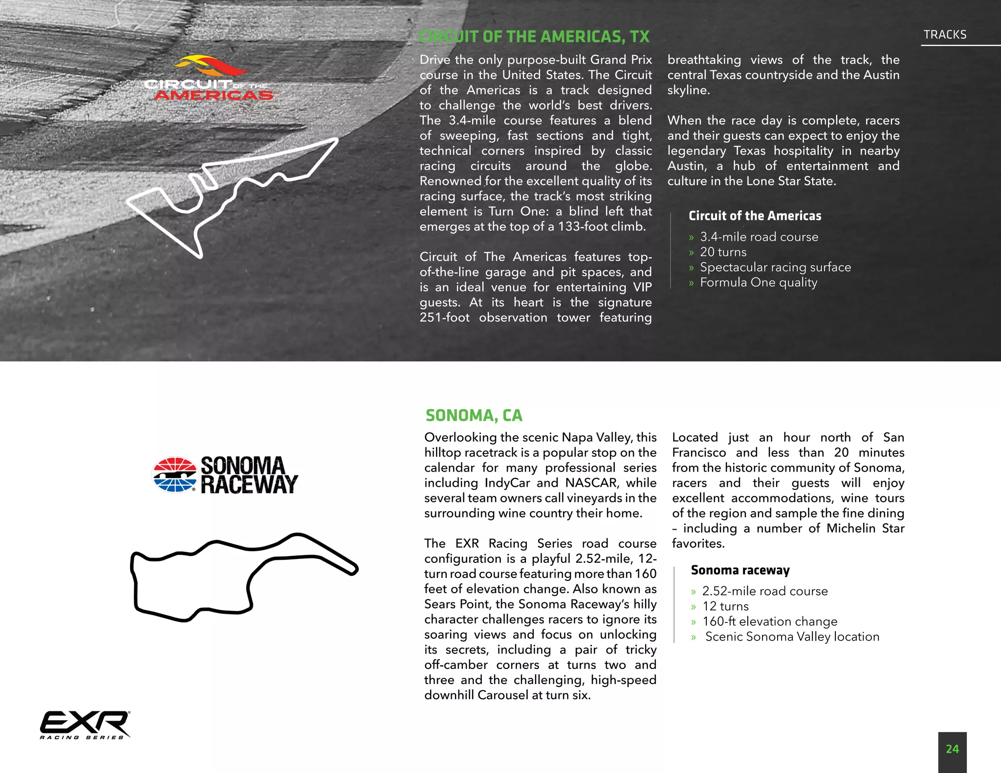Overlooking the scenic Napa Valley, this
hilltop racetrack is a popular stop on the
calendar for many professional series
including IndyCar and NASCAR, while
several team owners call vineyards in the
surrounding wine country their home.
The EXR Racing Series road course
configuration is a playful 2.52-mile, 12-
turn road course featuring more than 160
feet of elevation change. Also known as
Sears Point, the Sonoma Raceway’s hilly
character challenges racers to ignore its
soaring views and focus on unlocking
its secrets, including a pair of tricky
off-camber corners at turns two and
three and the challenging, high-speed
downhill Carousel at turn six.
Located just an hour north of San
Francisco and less than 20 minutes
from the historic community of Sonoma,
racers and their guests will enjoy
excellent accommodations, wine tours
of the region and sample the fine dining
– including a number of Michelin Star
favorites.
Sonoma raceway
»» 2.52-mile road course
»» 12 turns
»» 160-ft elevation change
»» Scenic Sonoma Valley location
SONOMA, CA
24
TRACKS
Drive the only purpose-built Grand Prix
course in the United States. The Circuit
of the Americas is a track designed
to challenge the world’s best drivers.
The 3.4-mile course features a blend
of sweeping, fast sections and tight,
technical corners inspired by classic
racing circuits around the globe.
Renowned for the excellent quality of its
racing surface, the track’s most striking
element is Turn One: a blind left that
emerges at the top of a 133-foot climb.
Circuit of The Americas features top-
of-the-line garage and pit spaces, and
is an ideal venue for entertaining VIP
guests. At its heart is the signature
251-foot observation tower featuring
breathtaking views of the track, the
central Texas countryside and the Austin
skyline.
When the race day is complete, racers
and their guests can expect to enjoy the
legendary Texas hospitality in nearby
Austin, a hub of entertainment and
culture in the Lone Star State.
Circuit of the Americas
»» 3.4-mile road course
»» 20 turns
»» Spectacular racing surface
»» Formula One quality
CIRCUIT OF THE AMERICAS, TX
 