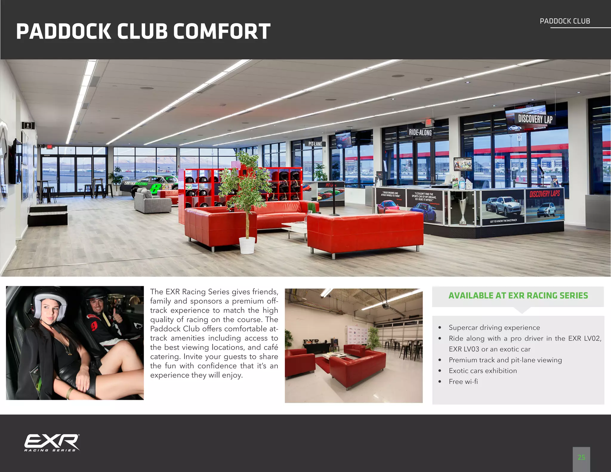 25
PADDOCK CLUB
PADDOCK CLUB COMFORT
The EXR Racing Series gives friends,
family and sponsors a premium off-
track experience to match the high
quality of racing on the course. The
Paddock Club offers comfortable at-
track amenities including access to
the best viewing locations, and café
catering. Invite your guests to share
the fun with confidence that it’s an
experience they will enjoy.
AVAILABLE AT EXR RACING SERIES
•	 Supercar driving experience
•	 Ride along with a pro driver in the EXR LV02,
EXR LV03 or an exotic car
•	 Premium track and pit-lane viewing
•	 Exotic cars exhibition
•	 Free wi-fi
LAS VEGAS DRIVING CENTER
 