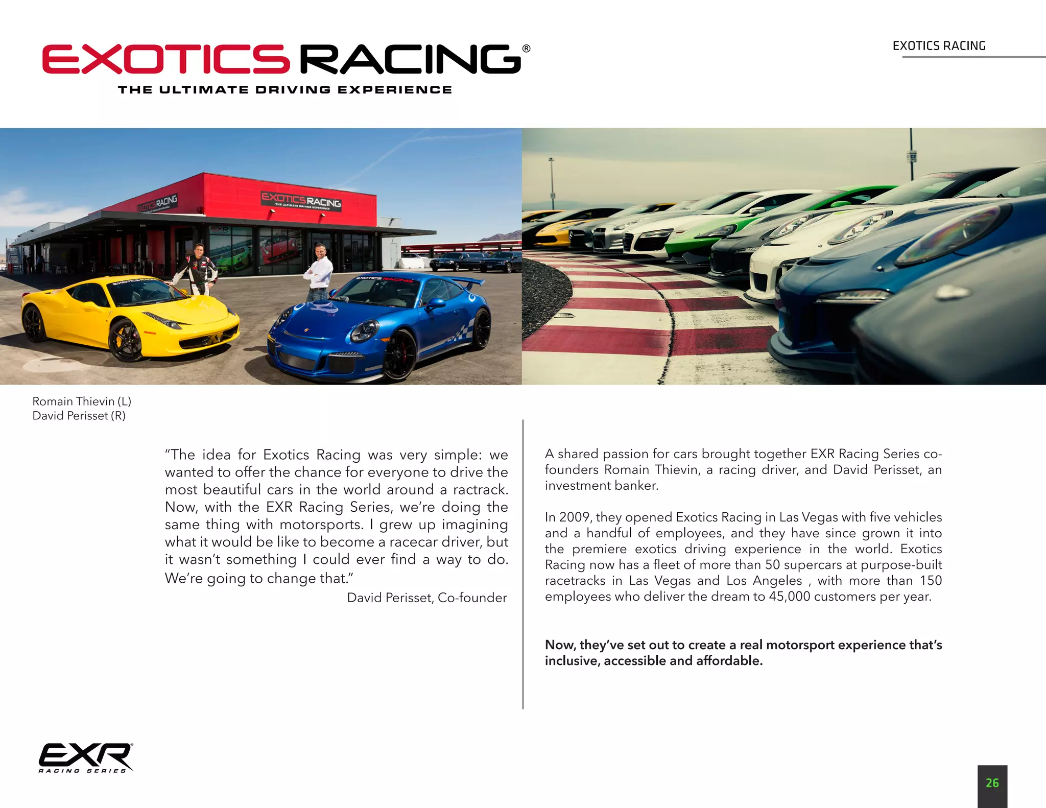 EXOTICS RACING
26
Romain Thievin (L)
David Perisset (R)
“The idea for Exotics Racing was very simple: we
wanted to offer the chance for everyone to drive the
most beautiful cars in the world around a ractrack.
Now, with the EXR Racing Series, we’re doing the
same thing with motorsports. I grew up imagining
what it would be like to become a racecar driver, but
it wasn’t something I could ever find a way to do.
We’re going to change that.”
			 David Perisset, Co-founder
A shared passion for cars brought together EXR Racing Series co-
founders Romain Thievin, a racing driver, and David Perisset, an
investment banker.
In 2009, they opened Exotics Racing in Las Vegas with five vehicles
and a handful of employees, and they have since grown it into
the premiere exotics driving experience in the world. Exotics
Racing now has a fleet of more than 50 supercars at purpose-built
racetracks in Las Vegas and Los Angeles , with more than 150
employees who deliver the dream to 45,000 customers per year.
Now, they’ve set out to create a real motorsport experience that’s
inclusive, accessible and affordable.
T H E U LT I M AT E D R I V I N G E X P E R I E N C E
 