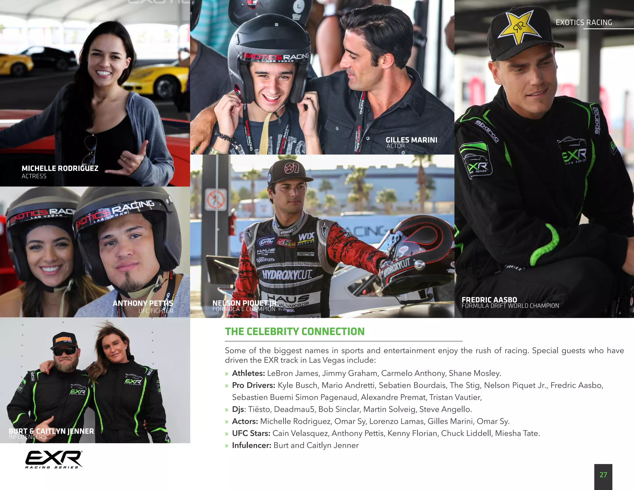 Some of the biggest names in sports and entertainment enjoy the rush of racing. Special guests who have
driven the EXR track in Las Vegas include:
»» Athletes: LeBron James, Jimmy Graham, Carmelo Anthony, Shane Mosley.
»» Pro Drivers: Kyle Busch, Mario Andretti, Sebatien Bourdais, The Stig, Nelson Piquet Jr., Fredric Aasbo,
Sebastien Buemi Simon Pagenaud, Alexandre Premat, Tristan Vautier,
»» Djs: Tiësto, Deadmau5, Bob Sinclar, Martin Solveig, Steve Angello.
»» Actors: Michelle Rodriguez, Omar Sy, Lorenzo Lamas, Gilles Marini, Omar Sy.
»» UFC Stars: Cain Velasquez, Anthony Pettis, Kenny Florian, Chuck Liddell, Miesha Tate.
»» Infulencer: Burt and Caitlyn Jenner
THE CELEBRITY CONNECTION
GILLES MARINI
ANTHONY PETTIS
ACTRESS
UFC FIGHTER
ACTOR
NELSON PIQUET JR.
FORMULA E CHAMPION
FREDRIC AASBO
FORMULA DRIFT WORLD CHAMPION
27
EXOTICS RACING
BURT & CAITLYN JENNER
INFLUENCERS
MICHELLE RODRIGUEZ
 