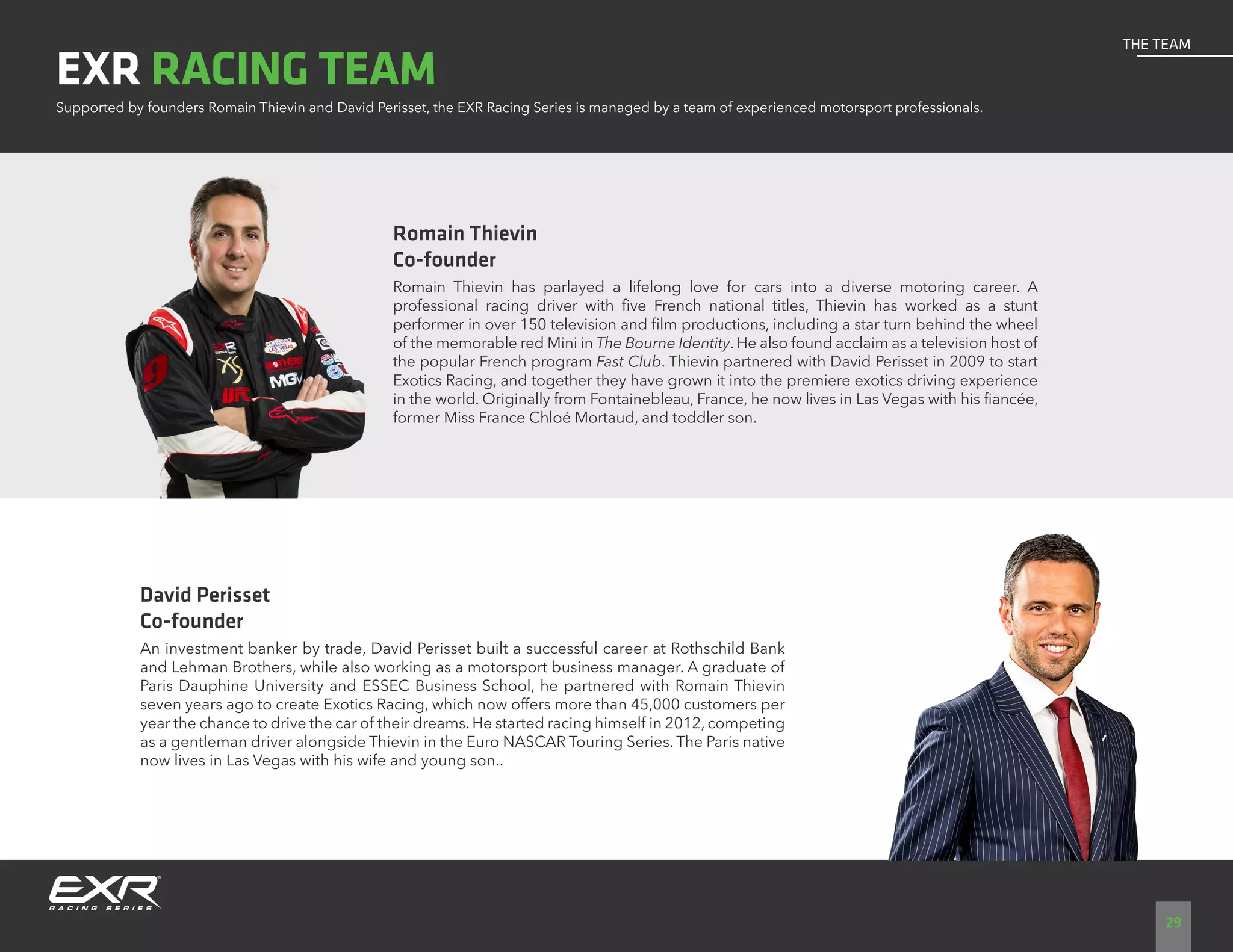 Romain Thievin
Co-founder
Romain Thievin has parlayed a lifelong love for cars into a diverse motoring career. A
professional racing driver with five French national titles, Thievin has worked as a stunt
performer in over 150 television and film productions, including a star turn behind the wheel
of the memorable red Mini in The Bourne Identity. He also found acclaim as a television host of
the popular French program Fast Club. Thievin partnered with David Perisset in 2009 to start
Exotics Racing, and together they have grown it into the premiere exotics driving experience
in the world. Originally from Fontainebleau, France, he now lives in Las Vegas with his fiancée,
former Miss France Chloé Mortaud, and toddler son.
David Perisset
Co-founder
An investment banker by trade, David Perisset built a successful career at Rothschild Bank
and Lehman Brothers, while also working as a motorsport business manager. A graduate of
Paris Dauphine University and ESSEC Business School, he partnered with Romain Thievin
seven years ago to create Exotics Racing, which now offers more than 45,000 customers per
year the chance to drive the car of their dreams. He started racing himself in 2012, competing
as a gentleman driver alongside Thievin in the Euro NASCAR Touring Series. The Paris native
now lives in Las Vegas with his wife and young son..
Supported by founders Romain Thievin and David Perisset, the EXR Racing Series is managed by a team of experienced motorsport professionals.
EXR RACING TEAM
29
THE TEAM
 