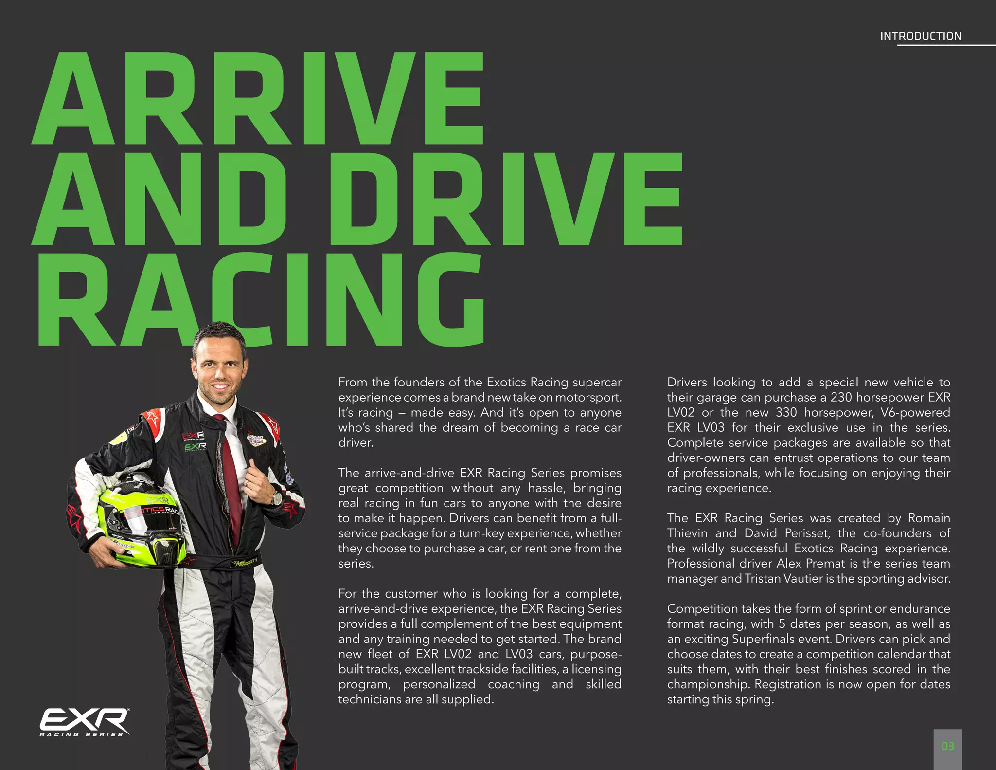 ARRIVE
AND DRIVE
RACINGFrom the founders of the Exotics Racing supercar
experiencecomesabrandnewtakeonmotorsport.
It’s racing — made easy. And it’s open to anyone
who’s shared the dream of becoming a race car
driver.
The arrive-and-drive EXR Racing Series promises
great competition without any hassle, bringing
real racing in fun cars to anyone with the desire
to make it happen. Drivers can benefit from a full-
service package for a turn-key experience, whether
they choose to purchase a car, or rent one from the
series.
For the customer who is looking for a complete,
arrive-and-drive experience, the EXR Racing Series
provides a full complement of the best equipment
and any training needed to get started. The brand
new fleet of EXR LV02 and LV03 cars, purpose-
built tracks, excellent trackside facilities, a licensing
program, personalized coaching and skilled
technicians are all supplied.
Drivers looking to add a special new vehicle to
their garage can purchase a 230 horsepower EXR
LV02 or the new 330 horsepower, V6-powered
EXR LV03 for their exclusive use in the series.
Complete service packages are available so that
driver-owners can entrust operations to our team
of professionals, while focusing on enjoying their
racing experience.
The EXR Racing Series was created by Romain
Thievin and David Perisset, the co-founders of
the wildly successful Exotics Racing experience.
Professional driver Alex Premat is the series team
manager and Tristan Vautier is the sporting advisor.
Competition takes the form of sprint or endurance
format racing, with 5 dates per season, as well as
an exciting Superfinals event. Drivers can pick and
choose dates to create a competition calendar that
suits them, with their best finishes scored in the
championship. Registration is now open for dates
starting this spring.
03
INTRODUCTION
 
