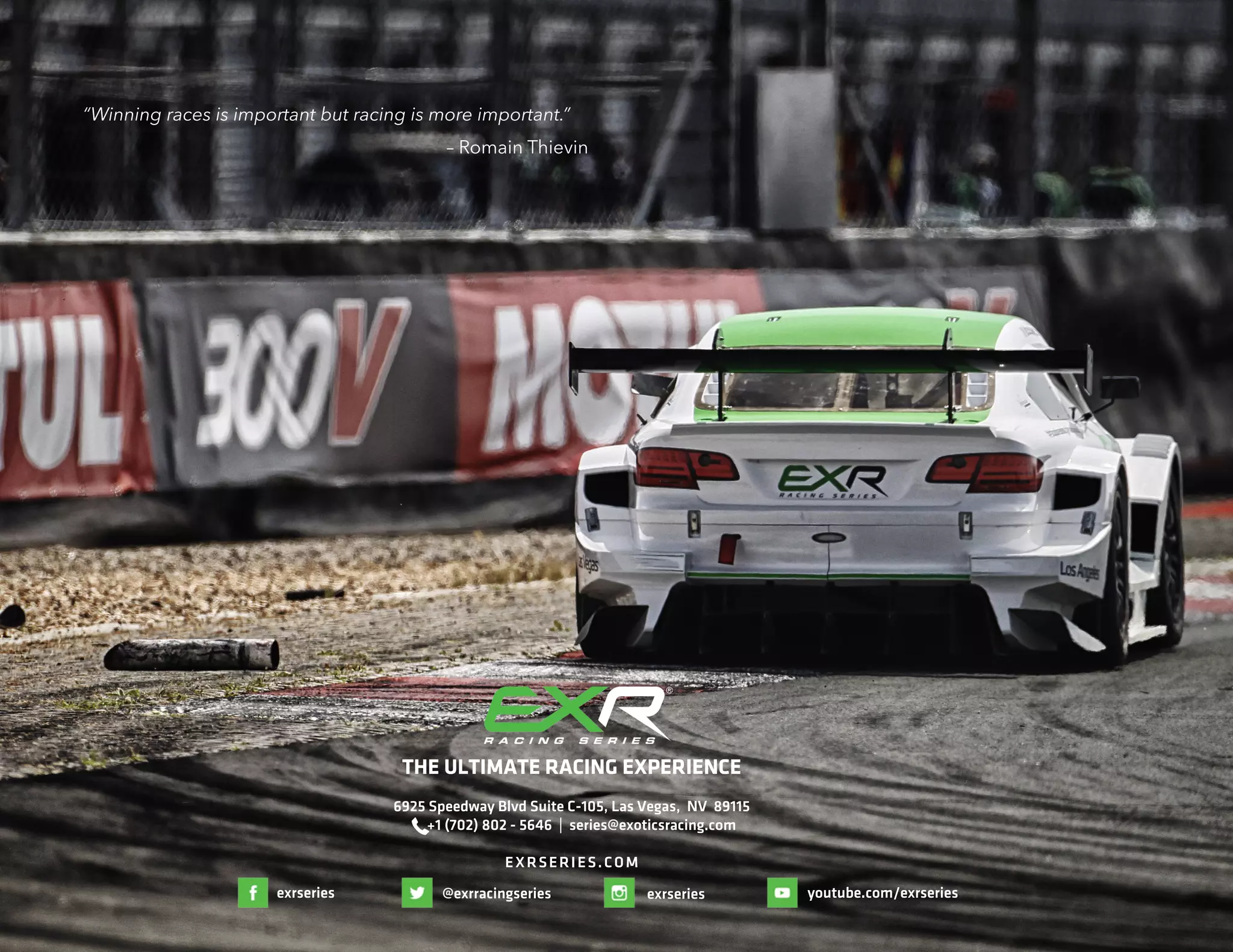 THE ULTIMATE RACING EXPERIENCE
6925 Speedway Blvd Suite C-105, Las Vegas, NV 89115
+1 (702) 802 - 5646 | series@exoticsracing.com
EXRSERIES.COM
“Winning races is important but racing is more important.”
– Romain Thievin
exrseries exrseries@exrracingseries youtube.com/exrseries
 
