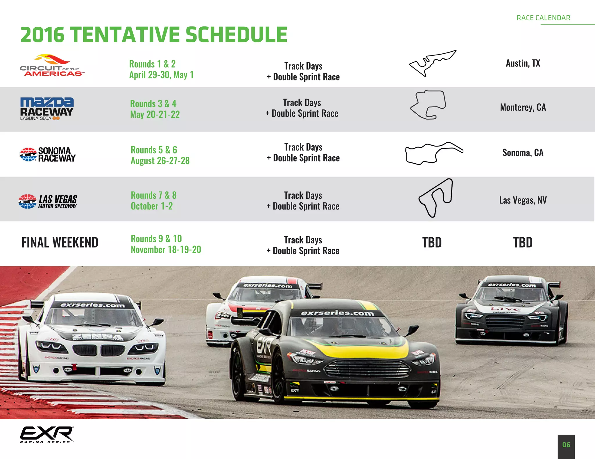 06
RACE CALENDAR
2016 TENTATIVE SCHEDULE
Rounds 1 & 2
April 29-30, May 1
Track Days
+ Double Sprint Race
Austin, TX
Rounds 3 & 4
May 20-21-22
Monterey, CA
Sonoma, CARounds 5 & 6
August 26-27-28
Rounds 7 & 8
October 1-2
Rounds 9 & 10
November 18-19-20
Las Vegas, NV
Track Days
+ Double Sprint Race
Track Days
+ Double Sprint Race
Track Days
+ Double Sprint Race
Track Days
+ Double Sprint Race
FINAL WEEKEND TBD TBD
 
