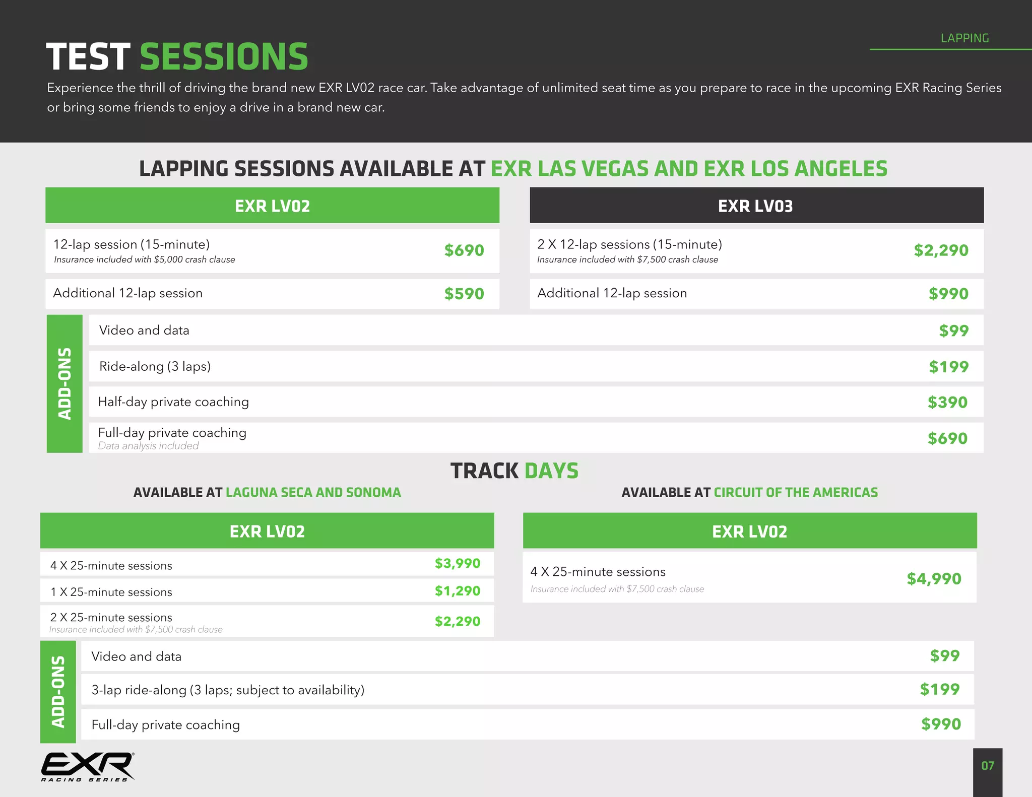 LAPPING
07
TEST SESSIONS
EXR LV02
LAPPING SESSIONS AVAILABLE AT EXR LAS VEGAS AND EXR LOS ANGELES
AVAILABLE AT LAGUNA SECA AND SONOMA
EXR LV03
Experience the thrill of driving the brand new EXR LV02 race car. Take advantage of unlimited seat time as you prepare to race in the upcoming EXR Racing Series
or bring some friends to enjoy a drive in a brand new car.
12-lap session (15-minute)
Insurance included with $5,000 crash clause
$690
Additional 12-lap session $590
2 X 12-lap sessions (15-minute)
Insurance included with $7,500 crash clause
$2,290
Additional 12-lap session $990
Video and data
Ride-along (3 laps)
$99
$199
Half-day private coaching
Full-day private coaching
Data analysis included
$390
$690
ADD-ONSADD-ONS
4 X 25-minute sessions
1 X 25-minute sessions
2 X 25-minute sessions
$3,990
$1,290
$2,290
Video and data $99
3-lap ride-along (3 laps; subject to availability) $199
Full-day private coaching $990
EXR LV02
AVAILABLE AT CIRCUIT OF THE AMERICAS
4 X 25-minute sessions
$4,990
TRACK DAYS
EXR LV02
Insurance included with $7,500 crash clause
Insurance included with $7,500 crash clause
 
