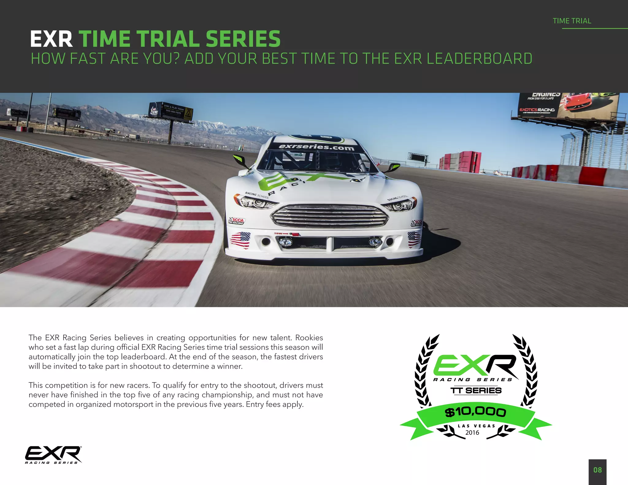 EXR TIME TRIAL SERIES
08
TIME TRIAL
HOW FAST ARE YOU? ADD YOUR BEST TIME TO THE EXR LEADERBOARD
The EXR Racing Series believes in creating opportunities for new talent. Rookies
who set a fast lap during official EXR Racing Series time trial sessions this season will
automatically join the top leaderboard. At the end of the season, the fastest drivers
will be invited to take part in shootout to determine a winner.
This competition is for new racers. To qualify for entry to the shootout, drivers must
never have finished in the top five of any racing championship, and must not have
competed in organized motorsport in the previous five years. Entry fees apply.
2016
 