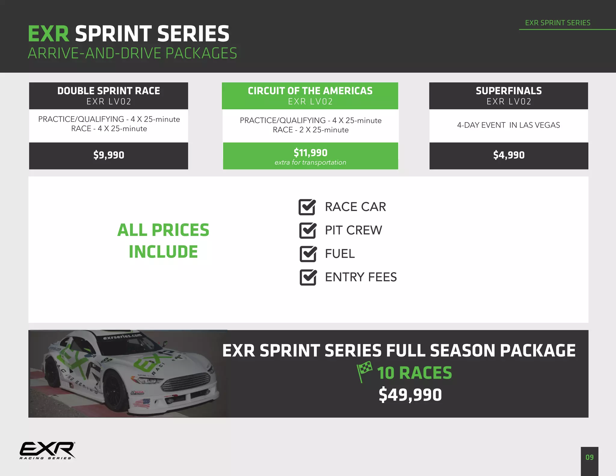 EXR SPRINT SERIES
09
EXR SPRINT SERIES
ARRIVE-AND-DRIVE PACKAGES
ALL PRICES
INCLUDE
RACE CAR
DOUBLE SPRINT RACE
EXR LV02
CIRCUIT OF THE AMERICAS
EXR LV02
SUPERFINALS
EXR LV02
PRACTICE/QUALIFYING - 4 X 25-minute
RACE - 2 X 25-minute
4-DAY EVENT IN LAS VEGAS
$9,990
PRACTICE/QUALIFYING - 4 X 25-minute
RACE - 4 X 25-minute
$11,990
extra for transportation
$4,990
PIT CREW
FUEL
ENTRY FEES
EXR SPRINT SERIES FULL SEASON PACKAGE
$49,990
10 RACES
 