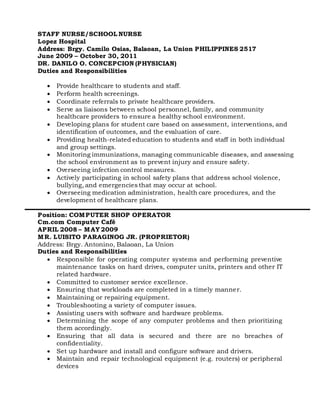 STAFF NURSE/SCHOOL NURSE
Lopez Hospital
Address: Brgy. Camilo Osias, Balaoan, La Union PHILIPPINES 2517
June 2009 – October 30, 2011
DR. DANILO O. CONCEPCION (PHYSICIAN)
Duties and Responsibilities
 Provide healthcare to students and staff.
 Perform health screenings.
 Coordinate referrals to private healthcare providers.
 Serve as liaisons between school personnel, family, and community
healthcare providers to ensure a healthy school environment.
 Developing plans for student care based on assessment, interventions, and
identification of outcomes, and the evaluation of care.
 Providing health-related education to students and staff in both individual
and group settings.
 Monitoring immunizations, managing communicable diseases, and assessing
the school environment as to prevent injury and ensure safety.
 Overseeing infection control measures.
 Actively participating in school safety plans that address school violence,
bullying, and emergencies that may occur at school.
 Overseeing medication administration, health care procedures, and the
development of healthcare plans.
Position: COMPUTER SHOP OPERATOR
Cm.com Computer Café
APRIL 2008 – MAY 2009
MR. LUISITO PARAGINOG JR. (PROPRIETOR)
Address: Brgy. Antonino, Balaoan, La Union
Duties and Responsibilities
 Responsible for operating computer systems and performing preventive
maintenance tasks on hard drives, computer units, printers and other IT
related hardware.
 Committed to customer service excellence.
 Ensuring that workloads are completed in a timely manner.
 Maintaining or repairing equipment.
 Troubleshooting a variety of computer issues.
 Assisting users with software and hardware problems.
 Determining the scope of any computer problems and then prioritizing
them accordingly.
 Ensuring that all data is secured and there are no breaches of
confidentiality.
 Set up hardware and install and configure software and drivers.
 Maintain and repair technological equipment (e.g. routers) or peripheral
devices
 