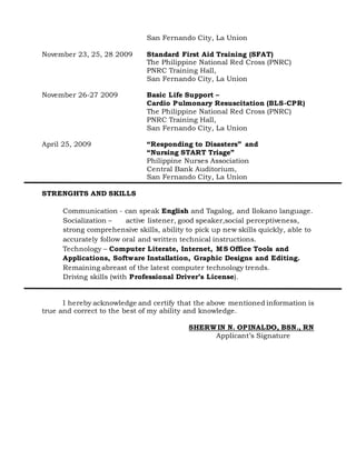 San Fernando City, La Union
November 23, 25, 28 2009 Standard First Aid Training (SFAT)
The Philippine National Red Cross (PNRC)
PNRC Training Hall,
San Fernando City, La Union
November 26-27 2009 Basic Life Support –
Cardio Pulmonary Resuscitation (BLS-CPR)
The Philippine National Red Cross (PNRC)
PNRC Training Hall,
San Fernando City, La Union
April 25, 2009 “Responding to Disasters” and
“Nursing START Triage”
Philippine Nurses Association
Central Bank Auditorium,
San Fernando City, La Union
STRENGHTS AND SKILLS
Communication - can speak English and Tagalog, and Ilokano language.
Socialization – active listener, good speaker,social perceptiveness,
strong comprehensive skills, ability to pick up new skills quickly, able to
accurately follow oral and written technical instructions.
Technology – Computer Literate, Internet, MS Office Tools and
Applications, Software Installation, Graphic Designs and Editing.
Remaining abreast of the latest computer technology trends.
Driving skills (with Professional Driver’s License).
I hereby acknowledge and certify that the above mentioned information is
true and correct to the best of my ability and knowledge.
SHERWIN N. OPINALDO, BSN., RN
Applicant’s Signature
 