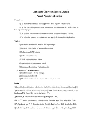Certificate Course in Spoken English
Paper I Phonology of English
Objectives:
1] To enable the students to acquire phonetic skills required for oral skills.
2] To give ear training to students to help them to listen sounds which are not there in
their regional languages.
3] To acquaint the students with the phonological structure of modern English.
4] To orient the students to word accents and speech rhythm and spoken English.
Topics:
1] Phonemes: Consonants, Vowels and Diphthongs
2] Phonetic transcription of words and sentences
3] Syllables and CVC pattern
4] Rules for word accents
5] Weak forms and strong forms
6] Accent patterns in connected speech
7] Intonation: Rising tone, Falling tone etc.
Practical Test will include:
1] Loud reading of a poem/ passage.
2] Pronunciation of words
3] Observation of accent and pronunciation of a given text
Books:
1] Bansal R. K. and Harrison J. B. Spoken English for India. Orient Longman, Mumbai, 200
2] Danial Jones. English Pronouncing Dictionary. 15th edition. Roach, P. & Hartman, J. eds.
Cambridge UK: Cambridge University Press, 1997.
3] Katamba, F. An Introduction to Phonology, Longman, 1989.
4] J. D. O’Connor. Better English Pronunciation. Universal Book Stall. New Delhi, 2001
5] V. Sasikumar and P. V. Dhamija. Spokan English. Tata McGrow Hill, New Delhi, 2001.
6] A. S. Hornby. Oxford Advanced Learner’s Dictionary for Current English. Oup., 1989.
 