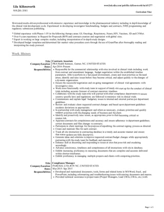 Page 1 of3
Lila Killensworth
919-201-3581
www.linkedin.com/pub/lila-killensworth/6a/65/277
Curriculum Vitae
Motivated results-driven professional with extensive experience and knowledge in the pharmaceutical industry including in depth knowledge of
the clinical trial development cycle. Experienced in developing investigator benchmarking, budgets and contracts, IVRS programming and
regulatory submission publishing.
* Global experience with Phases 1-IV in thefollowing therapy areas: GI, Oncology, Respiratory, Neuro, HIV, Vaccines, ID and CVMet.
* Over 8 years experience in Request for Proposals (RFP) and contracts creation and negotiation with global sites.
* Expert in working on large complex studies, including interpretation of in-depth study designs.
* Developed budget templates and determined fair market value procedure costs through theuse of GrantPlan after thoroughly reading and
interpreting the study protocol.
Work History
Title Contracts Associate
Company/Location PRA Health Sciences, Garner, NC, UNITED STATES
Dates Apr 2016- Present
Responsibilities • Responsible for the commercial relationship with sites involved in clinical trials including work
from contract and amendment language, budget negotiation within the established timeline
parameters. Able to perform in a fast paced environment, create and reset priorities as theneed
arises, identify and raise issues before they become critical, and adjust quickly to thechanges of
a dynamic organization.
• Ensure the successful negotiation and on-going management of clinical trial agreements with
investigative sites.
• Work cross functionally with study team in support of timely site start up for the conduct of clinical
trials including accurate forecast of contract execution timelines.
• Collaborate with the study teamwho will partner with other compliance departments to ensure
country specific laws and regulations are followed to minimize risk in clinical trials.
• Communicate and explain legal/ budgetary issues to internal and external parties per department
guidelines.
• Review and evaluate client requested contract changes and based upon department guidelines
escalates deviations as appropriate.
• In partnership with study management and others as necessary, evaluate priorities and quickly
readjust priorities with thechanging needs of business and theclient.
• Identify and proactively raise issues, as appropriate, prior to their becoming critical or
creates risk.
• Appraisecontracts for completeness and accuracy and ensure adherence to department guidelines;
correct documents and files changes to contracts.
• Participatein client meetings for thepurposeof expediting the contract signing process as directed.
• Create and maintain files for each contract.
• Track all site interaction in contracting database in a timely and accurate manner and ensure
that status updates are fully descriptive.
• Generate ideas and solutions to improve requested contract/budget changes while appropriately
partnering with thestudy team for feedback and execution.
• Enhance skill at discerning and responding to issues at sites that poserisk and escalating
accordingly.
• Advance consistency, timeliness and completeness of all interactions with sitein database.
• Exhibit increasing proficiency in executing documents that are complete and accurate delivered
within shorter timeframes.
• Exhibit proficiency in managing multiple projects and clients with competing priorities.
Title Compliance Manager
Company/Location PAREXEL LTD, RTP, NC, UNITED STATES
Dates Mar 2015- Sep 2015
Responsibilities • Developed and maintained documents, tools, forms and related items in MSWord, Excel, and
PowerPoint, including reformatting and troubleshooting issues with existing documents and macros.
• Provided technical assistance to project team (Project Managers, Lead CRAs, CRAs, etc.) with
 