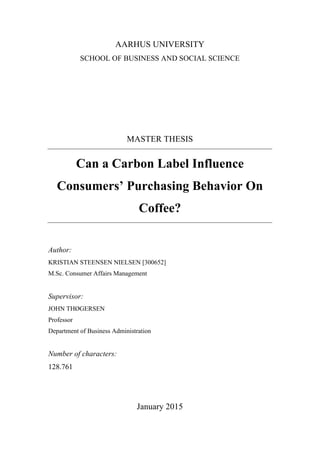 AARHUS UNIVERSITY
SCHOOL OF BUSINESS AND SOCIAL SCIENCE
MASTER THESIS
Can a Carbon Label Influence
Consumers’ Purchasing Behavior On
Coffee?
Author:
KRISTIAN STEENSEN NIELSEN [300652]
M.Sc. Consumer Affairs Management
Supervisor:
JOHN THØGERSEN
Professor
Department of Business Administration
Number of characters:
128.761
January 2015
 