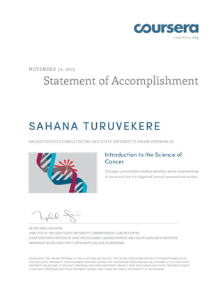 coursera.org
Statement of Accomplishment
NOVEMBER 30, 2015
SAHANA TURUVEKERE
HAS SUCCESSFULLY COMPLETED THE OHIO STATE UNIVERSITY'S ONLINE OFFERING OF
Introduction to the Science of
Cancer
This open course helped students develop a sound understanding
of cancer and how it is diagnosed, treated, prevented and studied.
DR. MICHAEL CALIGIURI
DIRECTOR OF THE OHIO STATE UNIVERSITY COMPREHENSIVE CANCER CENTER
CHIEF EXECUTIVE OFFICER OF OHIO STATE’S JAMES CANCER HOSPITAL AND SOLOVE RESEARCH INSTITUTE
PROFESSOR IN THE OHIO STATE UNIVERSITY COLLEGE OF MEDICINE
PLEASE NOTE: THE ONLINE OFFERING OF THIS CLASS DOES NOT REFLECT THE ENTIRE CURRICULUM OFFERED TO STUDENTS ENROLLED AT
THE OHIO STATE UNIVERSITY. THIS STATEMENT DOES NOT AFFIRM THAT THIS STUDENT WAS ENROLLED AS A STUDENT AT THE OHIO STATE
UNIVERSITY IN ANY WAY. IT DOES NOT CONFER AN OHIO STATE UNIVERSITY GRADE; IT DOES NOT CONFER OHIO STATE UNIVERSITY CREDIT;
IT DOES NOT CONFER AN OHIO STATE UNIVERSITY DEGREE; AND IT DOES NOT VERIFY THE IDENTITY OF THE STUDENT.
 