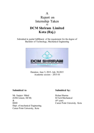 A
Report on
Internship Taken
At
DCM Shriram Limited
Kota (Raj.)
Submitted in partial fulfillment of the requirement for the degree of
Bachelor of Technology, Mechanical Engineering
Duration- June 5, 2015- July 20,2015
Academic session – 2015-16
Submitted to
Mr. Sanjeev Mittal
(GM-Cement, DCM)
&
HOD
Dept. of mechanical Engineering.
Career Point University, Kota
Submitted by:
Rohan Sharma
B.Tech Mechanical
(4th year)
Career Point University. Kota
 