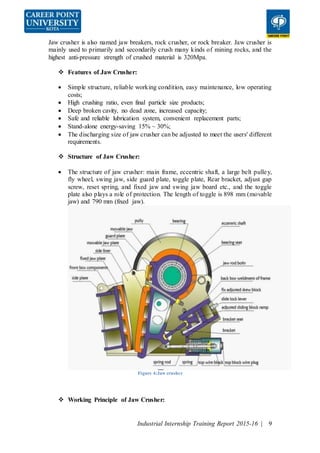 Industrial Internship Training Report 2015-16 | 9
Jaw crusher is also named jaw breakers, rock crusher, or rock breaker. Jaw crusher is
mainly used to primarily and secondarily crush many kinds of mining rocks, and the
highest anti-pressure strength of crushed material is 320Mpa.
 Features of Jaw Crusher:
 Simple structure, reliable working condition, easy maintenance, low operating
costs;
 High crushing ratio, even final particle size products;
 Deep broken cavity, no dead zone, increased capacity;
 Safe and reliable lubrication system, convenient replacement parts;
 Stand-alone energy-saving 15% ~ 30%;
 The discharging size of jaw crusher can be adjusted to meet the users' different
requirements.
 Structure of Jaw Crusher:
 The structure of jaw crusher: main frame, eccentric shaft, a large belt pulley,
fly wheel, swing jaw, side guard plate, toggle plate, Rear bracket, adjust gap
screw, reset spring, and fixed jaw and swing jaw board etc., and the toggle
plate also plays a role of protection. The length of toggle is 898 mm (movable
jaw) and 790 mm (fixed jaw).
Figure 4:Jaw crusher
 Working Principle of Jaw Crusher:
 