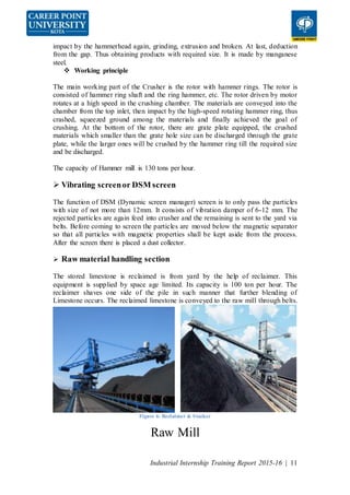 Industrial Internship Training Report 2015-16 | 11
impact by the hammerhead again, grinding, extrusion and broken. At last, deduction
from the gap. Thus obtaining products with required size. It is made by manganese
steel.
 Working principle
The main working part of the Crusher is the rotor with hammer rings. The rotor is
consisted of hammer ring shaft and the ring hammer, etc. The rotor driven by motor
rotates at a high speed in the crushing chamber. The materials are conveyed into the
chamber from the top inlet, then impact by the high-speed rotating hammer ring, thus
crashed, squeezed ground among the materials and finally achieved the goal of
crushing. At the bottom of the rotor, there are grate plate equipped, the crushed
materials which smaller than the grate hole size can be discharged through the grate
plate, while the larger ones will be crushed by the hammer ring till the required size
and be discharged.
The capacity of Hammer mill is 130 tons per hour.
 Vibrating screenor DSM screen
The function of DSM (Dynamic screen manager) screen is to only pass the particles
with size of not more than 12mm. It consists of vibration damper of 6-12 mm. The
rejected particles are again feed into crusher and the remaining is sent to the yard via
belts. Before coming to screen the particles are moved below the magnetic separator
so that all particles with magnetic properties shall be kept aside from the process.
After the screen there is placed a dust collector.
 Raw material handling section
The stored limestone is reclaimed is from yard by the help of reclaimer. This
equipment is supplied by space age limited. Its capacity is 100 ton per hour. The
reclaimer shaves one side of the pile in such manner that further blending of
Limestone occurs. The reclaimed limestone is conveyed to the raw mill through belts.
Figure 6: Reclaimer & Stacker
Raw Mill
 