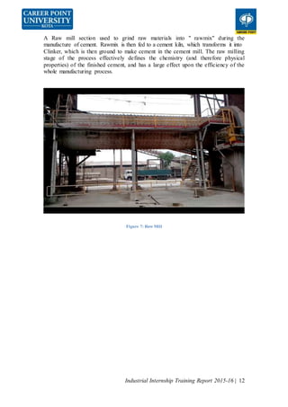 Industrial Internship Training Report 2015-16 | 12
A Raw mill section used to grind raw materials into " rawmix" during the
manufacture of cement. Rawmix is then fed to a cement kiln, which transforms it into
Clinker, which is then ground to make cement in the cement mill. The raw milling
stage of the process effectively defines the chemistry (and therefore physical
properties) of the finished cement, and has a large effect upon the efficiency of the
whole manufacturing process.
Figure 7: Raw Mill
 