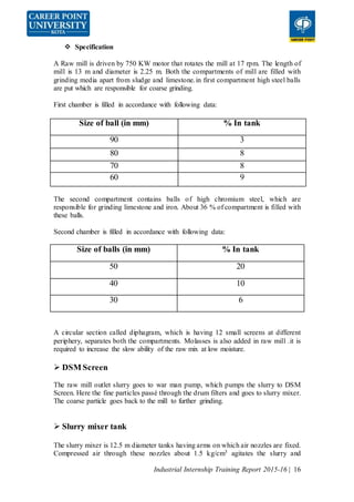 Industrial Internship Training Report 2015-16 | 16
 Specification
A Raw mill is driven by 750 KW motor that rotates the mill at 17 rpm. The length of
mill is 13 m and diameter is 2.25 m. Both the compartments of mill are filled with
grinding media apart from sludge and limestone.in first compartment high steel balls
are put which are responsible for coarse grinding.
First chamber is filled in accordance with following data:
Size of ball (in mm) % In tank
90 3
80 8
70 8
60 9
The second compartment contains balls of high chromium steel, which are
responsible for grinding limestone and iron. About 36 % of compartment is filled with
these balls.
Second chamber is filled in accordance with following data:
Size of balls (in mm) % In tank
50 20
40 10
30 6
A circular section called diphagram, which is having 12 small screens at different
periphery, separates both the compartments. Molasses is also added in raw mill .it is
required to increase the slow ability of the raw mix at low moisture.
 DSM Screen
The raw mill outlet slurry goes to war man pump, which pumps the slurry to DSM
Screen. Here the fine particles passé through the drum filters and goes to slurry mixer.
The coarse particle goes back to the mill to further grinding.
 Slurry mixer tank
The slurry mixer is 12.5 m diameter tanks having arms on which air nozzles are fixed.
Compressed air through these nozzles about 1.5 kg/cm3 agitates the slurry and
 