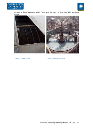 Industrial Internship Training Report 2015-16 | 17
prevents it from becoming solid. From here the slurry is feed into kiln by slurry
pumps.
Figure 12: DSMScreen Figure 13: Slurry mixertank
 