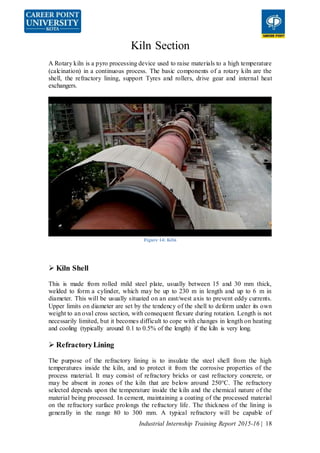 Industrial Internship Training Report 2015-16 | 18
Kiln Section
A Rotary kiln is a pyro processing device used to raise materials to a high temperature
(calcination) in a continuous process. The basic components of a rotary kiln are the
shell, the refractory lining, support Tyres and rollers, drive gear and internal heat
exchangers.
Figure 14: Kiln
 Kiln Shell
This is made from rolled mild steel plate, usually between 15 and 30 mm thick,
welded to form a cylinder, which may be up to 230 m in length and up to 6 m in
diameter. This will be usually situated on an east/west axis to prevent eddy currents.
Upper limits on diameter are set by the tendency of the shell to deform under its own
weight to an oval cross section, with consequent flexure during rotation. Length is not
necessarily limited, but it becomes difficult to cope with changes in length on heating
and cooling (typically around 0.1 to 0.5% of the length) if the kiln is very long.
 RefractoryLining
The purpose of the refractory lining is to insulate the steel shell from the high
temperatures inside the kiln, and to protect it from the corrosive properties of the
process material. It may consist of refractory bricks or cast refractory concrete, or
may be absent in zones of the kiln that are below around 250°C. The refractory
selected depends upon the temperature inside the kiln and the chemical nature of the
material being processed. In cement, maintaining a coating of the processed material
on the refractory surface prolongs the refractory life. The thickness of the lining is
generally in the range 80 to 300 mm. A typical refractory will be capable of
 