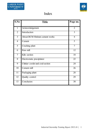 Industrial Internship Training Report 2015-16 | 1
Index
S.No Title Page no.
1 Acknowledgement 2
2 Introduction 3
3 About DCM Shriram cement works 4
4 Cement 5
5 Crushing plant 7
6 Raw mill 12
7 Kiln section 18
8 Electrostatic precipitator 22
9 Clinker cooler and coalsection 24
10 Cement mill 26
11 Packaging plant 28
12 Quality control 29
13 Conclusion 30
 
