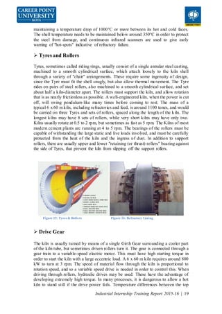Industrial Internship Training Report 2015-16 | 19
maintaining a temperature drop of 1000°C or more between its hot and cold faces.
The shell temperature needs to be maintained below around 350°C in order to protect
the steel from damage, and continuous infrared scanners are used to give early
warning of "hot-spots" indicative of refractory failure.
 Tyres and Rollers
Tyres, sometimes called riding rings, usually consist of a single annular steel casting,
machined to a smooth cylindrical surface, which attach loosely to the kiln shell
through a variety of "chair" arrangements. These require some ingenuity of design,
since the Tyre must fit the shell snugly, but also allow thermal movement. The Tyre
rides on pairs of steel rollers, also machined to a smooth cylindrical surface, and set
about half a kiln-diameter apart. The rollers must support the kiln, and allow rotation
that is as nearly frictionless as possible. A well-engineered kiln, when the power is cut
off, will swing pendulum-like many times before coming to rest. The mass of a
typical 6 x 60 m kiln, including refractories and feed, is around 1100 tones, and would
be carried on three Tyres and sets of rollers, spaced along the length of the kiln. The
longest kilns may have 8 sets of rollers, while very short kilns may have only two.
Kilns usually rotate at 0.5 to 2 rpm, but sometimes as fast as 5 rpm. The Kilns of most
modern cement plants are running at 4 to 5 rpm. The bearings of the rollers must be
capable of withstanding the large static and live loads involved, and must be carefully
protected from the heat of the kiln and the ingress of dust. In addition to support
rollers, there are usually upper and lower "retaining (or thrust) rollers" bearing against
the side of Tyres, that prevent the kiln from slipping off the support rollers.
Figure 15: Tyres & Rollers Figure 16: Refractory Lining
 Drive Gear
The kiln is usually turned by means of a single Girth Gear surrounding a cooler part
of the kiln tube, but sometimes driven rollers turn it. The gear is connected through a
gear train to a variable-speed electric motor. This must have high starting torque in
order to start the kiln with a large eccentric load. A 6 x 60 m kiln requires around 800
kW to turn at 3 rpm. The speed of material flow through the kiln is proportional to
rotation speed, and so a variable speed drive is needed in order to control this. When
driving through rollers, hydraulic drives may be used. These have the advantage of
developing extremely high torque. In many processes, it is dangerous to allow a hot
kiln to stand still if the drive power fails. Temperature differences between the top
 