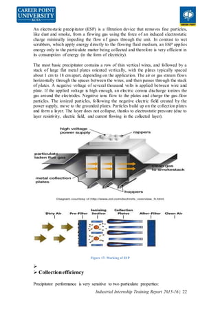 Industrial Internship Training Report 2015-16 | 22
An electrostatic precipitator (ESP) is a filtration device that removes fine particles,
like dust and smoke, from a flowing gas using the force of an induced electrostatic
charge minimally impeding the flow of gases through the unit. In contrast to wet
scrubbers, which apply energy directly to the flowing fluid medium, an ESP applies
energy only to the particulate matter being collected and therefore is very efficient in
its consumption of energy (in the form of electricity).
The most basic precipitator contains a row of thin vertical wires, and followed by a
stack of large flat metal plates oriented vertically, with the plates typically spaced
about 1 cm to 18 cm apart, depending on the application. The air or gas stream flows
horizontally through the spaces between the wires, and then passes through the stack
of plates. A negative voltage of several thousand volts is applied between wire and
plate. If the applied voltage is high enough, an electric corona discharge ionizes the
gas around the electrodes. Negative ions flow to the plates and charge the gas-flow
particles. The ionized particles, following the negative electric field created by the
power supply, move to the grounded plates. Particles build up on the collection plates
and form a layer. The layer does not collapse, thanks to electrostatic pressure (due to
layer resistivity, electric field, and current flowing in the collected layer).
Figure 17: Working of ESP

 Collectionefficiency
Precipitator performance is very sensitive to two particulate properties:
 