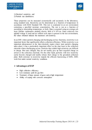 Industrial Internship Training Report 2015-16 | 23
1) Electrical resistivity; and
2) Particle size distribution.
These properties can be measured economically and accurately in the laboratory,
using standard tests. Resistivity can be determined as a function of temperature in
accordance with IEEE Standard 548. This test is conducted in an air environment
containing a specified moisture concentration. The test is run as a function of
ascending or descending temperature, or both. Data is acquired using an average ash
layer [further explanation needed] electric field of 4 kV/cm. Since relatively low
applied voltage is used and no sulfuric acid vapor is present in the test environment,
the values obtained indicate the maximum ash resistivity.
In an ESP, where particle charging and discharging are key functions, resistivity is an
important factor that significantly affects collection efficiency. While resistivity is an
important phenomenon in the inter-electrode region where most particle charging
takes place, it has a particularly important effect on the dust layer at the collection
electrode where discharging occurs. Particles that exhibit high resistivity are difficult
to charge. But once charged, they do not readily give up their acquired charge on
arrival at the collection electrode. On the other hand, particles with low resistivity
easily become charged and readily release their charge to the grounded collection
plate. Both extremes in resistivity impede the efficient functioning of ESPs. ESPs
work best under normal resistivity conditions.
 Advantages of ESP
 High collection efficiency.
 Low resistance path for gas flow
 Treatment of large amount of gases and at high temperature
 Ability of coping with corrosive atmosphere
 