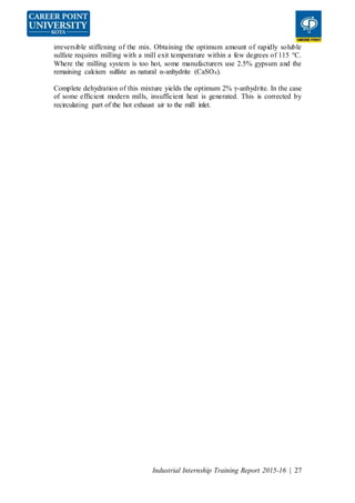 Industrial Internship Training Report 2015-16 | 27
irreversible stiffening of the mix. Obtaining the optimum amount of rapidly soluble
sulfate requires milling with a mill exit temperature within a few degrees of 115 °C.
Where the milling system is too hot, some manufacturers use 2.5% gypsum and the
remaining calcium sulfate as natural α-anhydrite (CaSO4).
Complete dehydration of this mixture yields the optimum 2% γ-anhydrite. In the case
of some efficient modern mills, insufficient heat is generated. This is corrected by
recirculating part of the hot exhaust air to the mill inlet.
 