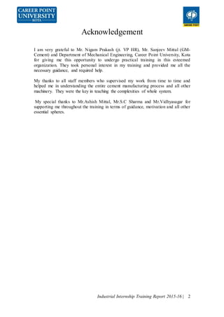 Industrial Internship Training Report 2015-16 | 2
Acknowledgement
I am very grateful to Mr. Nigam Prakash (jt. VP HR), Mr. Sanjeev Mittal (GM-
Cement) and Department of Mechanical Engineering, Career Point University, Kota
for giving me this opportunity to undergo practical training in this esteemed
organization. They took personal interest in my training and provided me all the
necessary guidance, and required help.
My thanks to all staff members who supervised my work from time to time and
helped me in understanding the entire cement manufacturing process and all other
machinery. They were the key in teaching the complexities of whole system.
My special thanks to Mr.Ashish Mittal, Mr.S.C Sharma and Mr.Vidhyasagar for
supporting me throughout the training in terms of guidance, motivation and all other
essential spheres.
 