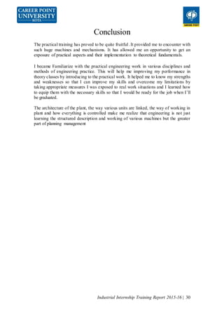 Industrial Internship Training Report 2015-16 | 30
Conclusion
The practical training has proved to be quite fruitful .It provided me to encounter with
such huge machines and mechanisms. It has allowed me an opportunity to get an
exposure of practical aspects and their implementation to theoretical fundamentals.
I became Familiarize with the practical engineering work in various disciplines and
methods of engineering practice. This will help me improving my performance in
theory classes by introducing to the practical work. It helped me to know my strengths
and weaknesses so that I can improve my skills and overcome my limitations by
taking appropriate measures I was exposed to real work situations and I learned how
to equip them with the necessary skills so that I would be ready for the job when I’ll
be graduated.
The architecture of the plant, the way various units are linked, the way of working in
plant and how everything is controlled make me realize that engineering is not just
learning the structured description and working of various machines but the greater
part of planning management
 