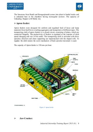 Industrial Internship Training Report 2015-16 | 8
The limestone from Bundi and Ramganjmandi comes into plant in loaded trucks and
is unloaded here in the chambers having rectangular sections .The capacity of
Unloading Hopper is 60 Metric ton.
 Apron feeder:
Apron feeders were designed for uniform and regulated feed of loose and lump
materials from feed bin to crushing aggregates and transporters of different types. The
transporting cloth of apron feeders is a closed circuit, consisting of plates, which are
connected hingedly. The productivity of feeders is regulated at the expense of cloth
speed changing and size of bin outlet. The transporting cloth is activated with drive
sprocket; direction and chain supporting are implemented with the shaped rolls. To
regulate the cloth tension the screw mechanism of back sprocket movement is used.
The capacity of Apron feeder is 150 tons per hour.
Figure 3: Apron feeder
 Jaw Crusher:
 