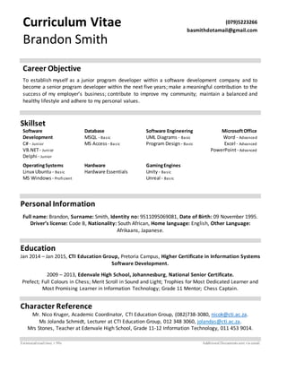 Curriculum Vitae
Brandon Smith
(079)5223266
basmithdotamail@gmail.com
Career Objective
To establish myself as a junior program developer within a software development company and to
become a senior program developer within the next five years; make a meaningful contribution to the
success of my employer’s business; contribute to improve my community; maintain a balanced and
healthy lifestyle and adhere to my personal values.
Skillset
Software
Development
C# - Junior
VB.NET- Junior
Delphi - Junior
Database
MSQL - Basic
MS Access - Basic
Software Engineering
UML Diagrams - Basic
Program Design - Basic
MicrosoftOffice
Word - Advanced
Excel - Advanced
PowerPoint- Advanced
OperatingSystems
Linux Ubuntu - Basic
MS Windows - Proficient
Hardware
Hardware Essentials
GamingEngines
Unity- Basic
Unreal - Basic
Personal Information
Full name: Brandon, Surname: Smith, Identity no: 9511095069081, Date of Birth: 09 November 1995.
Driver’s license: Code B, Nationality: South African, Home language: English, Other Language:
Afrikaans, Japanese.
Education
Jan 2014 – Jan 2015, CTI Education Group, Pretoria Campus, Higher Certificate in Information Systems
Software Development.
2009 – 2013, Edenvale High School, Johannesburg, National Senior Certificate.
Prefect; Full Colours in Chess; Merit Scroll in Sound and Light; Trophies for Most Dedicated Learner and
Most Promising Learner in Information Technology; Grade 11 Mentor; Chess Captain.
Character Reference
Mr. Nico Kruger, Academic Coordinator, CTI Education Group, (082)738-3080, nicok@cti.ac.za.
Ms Jolanda Schmidt, Lecturer at CTI Education Group, 012 348 3060, jolandas@cti.ac.za.
Mrs Stones, Teacher at Edenvale High School, Grade 11-12 Information Technology, 011 453 9014.
Estimatedreadtime: ± 90s Additional Documents sent via email.
 