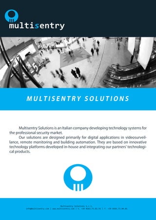 Multisentry Solutions is an Italian company developing technology systems for  
the professional security market.
	 Our solutions are designed primarily for digital applications in videosurveil-
lance, remote monitoring and building automation. They are based on innovative
technology platforms developed in-house and integrating our partners’ technologi-
cal products.
M U L T I S E N T R Y S O L U T I O N S
Multisentry Solutions S.r.l.
info@multisentry.com | www.multisentry.com | t. +39 0183.73.81.93 | f. +39 0183.73.04.01
 