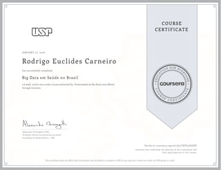 EDUCA
T
ION FOR EVE
R
YONE
CO
U
R
S
E
C E R T I F
I
C
A
TE
COURSE
CERTIFICATE
JANUARY 27, 2016
Rodrigo Euclides Carneiro
Big Data em Saúde no Brasil
a 6 week online non-credit course authorized by Universidade de São Paulo and offered
through Coursera
has successfully completed
Alexandre Chiavegatto Filho
Professor Doutor de estatísticas de saúde
Faculdade de Saúde Pública - USP
Verify at coursera.org/verify/CXYG2JGUSV
Coursera has confirmed the identity of this individual and
their participation in the course.
This certificate does not affim that this student was enrolled as a student at USP in any way and it does not confer an USP grade or credit.