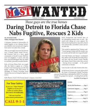Volume II, Issue 1 September, 2016
For Your Safety:
If you see a "Most Wanted"
Fugitive or if you see a
Crime in Action, please
DO NOT INTERFERE.
Call your local law
enforcement professionals...
CALL 9-1-1
INSIDE:
Ask the Bail Bondsman..........Page 3
Community Support..............Page 5
Annoucement.........................Page 6
Fugitives........................Page 7-9, 15
Puzzles..................................Page 13
Advertising Rates.................Page 14
Daring Detroit to Florida Chase
Nabs Fugitive, Rescues 2 Kids
A dramatic moment in Jacksonville, FL
ended happily as two missing Detroit-
area children were rescued and a fugitive
from justice was taken into custody.
After an overnight chase from the Detroit
area, a bounty hunter found 39-year-
old Courtney Peck in a fancy, gated
community in Duvall County. With her
were two daughters, 5 and 8, who had
been reported kidnapped after she failed
to conclude a parental custodial transfer.
Peck, of Grosse Pointe Park, was sought
after she failed to appear at a Wayne
County Court hearing Aug. 24. Her bail
bonds company, AAA Bail Bonds of
Michigan, in Clinton Township, hired
Masters Recovery to bring the fugitive to
justice.
Kelly Masters, head of the bounty hunter company, researched
Peck’s background and learned then of
the kidnapping-custody issue as well – the
search now taking on a new urgency. He
believed she had headed to stay with a friend
near Jacksonville; assembled a team and set
out after her.
“We needed to apprehend her,” Masters said.
“I wasn’t going to sleep until the mother was
in custody and the kids were in good hands.”
AAA Bail Bonds and Masters coordinated
their efforts with Northville Township Police
and then with the Duvall County Sheriffs
and Atlantic Beach Police when they arrived
– having driven overnight -- at the gated
community in Florida.
Luck was also on the side of justice this time.
As the bounty hunters cautiously approached
the home of prominent Florida maritime
attorney Donald Moses (identified by WJXT TV as Peck’s
friend), the garage door opened… revealing Peck and the
children.
By: ED WILLIAMS
Editor, Michigan Most Wanted
See RESCUE on Page 10
Courtney Peck, 39 of Grosse Pointe Park.
These guys are the true heroes
 